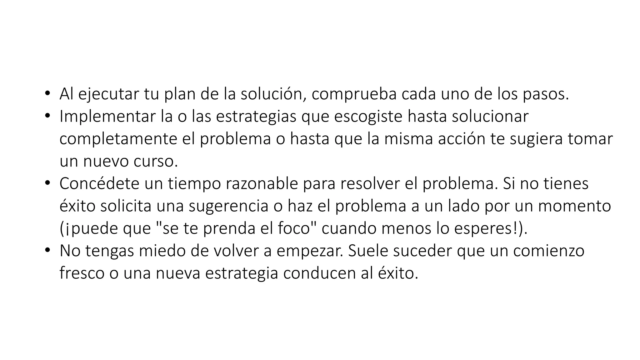 • Al ejecutar tu plan de la solución, comprueba cada uno de los pasos. 
• Implementar la o las estrategias que escogiste hasta solucionar 
completamente el problema o hasta que la misma acción te sugiera tomar 
un nuevo curso. 
• Concédete un tiempo razonable para resolver el problema. Si no tienes 
éxito solicita una sugerencia o haz el problema a un lado por un momento 
(¡puede que "se te prenda el foco" cuando menos lo esperes!). 
• No tengas miedo de volver a empezar. Suele suceder que un comienzo 
fresco o una nueva estrategia conducen al éxito. 
 