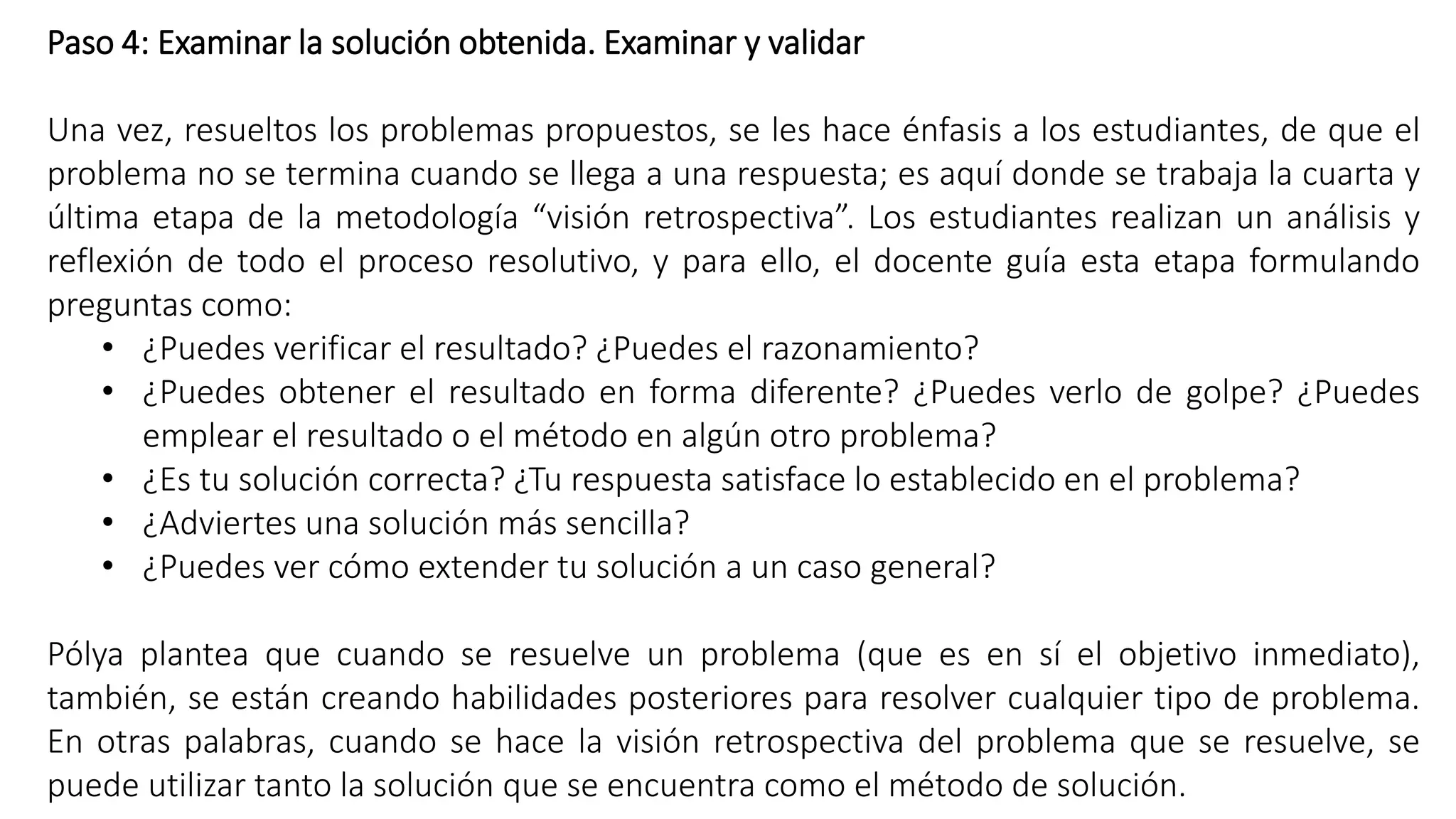 Paso 4: Examinar la solución obtenida. Examinar y validar 
Una vez, resueltos los problemas propuestos, se les hace énfasis a los estudiantes, de que el 
problema no se termina cuando se llega a una respuesta; es aquí donde se trabaja la cuarta y 
última etapa de la metodología “visión retrospectiva”. Los estudiantes realizan un análisis y 
reflexión de todo el proceso resolutivo, y para ello, el docente guía esta etapa formulando 
preguntas como: 
• ¿Puedes verificar el resultado? ¿Puedes el razonamiento? 
• ¿Puedes obtener el resultado en forma diferente? ¿Puedes verlo de golpe? ¿Puedes 
emplear el resultado o el método en algún otro problema? 
• ¿Es tu solución correcta? ¿Tu respuesta satisface lo establecido en el problema? 
• ¿Adviertes una solución más sencilla? 
• ¿Puedes ver cómo extender tu solución a un caso general? 
Pólya plantea que cuando se resuelve un problema (que es en sí el objetivo inmediato), 
también, se están creando habilidades posteriores para resolver cualquier tipo de problema. 
En otras palabras, cuando se hace la visión retrospectiva del problema que se resuelve, se 
puede utilizar tanto la solución que se encuentra como el método de solución. 
 