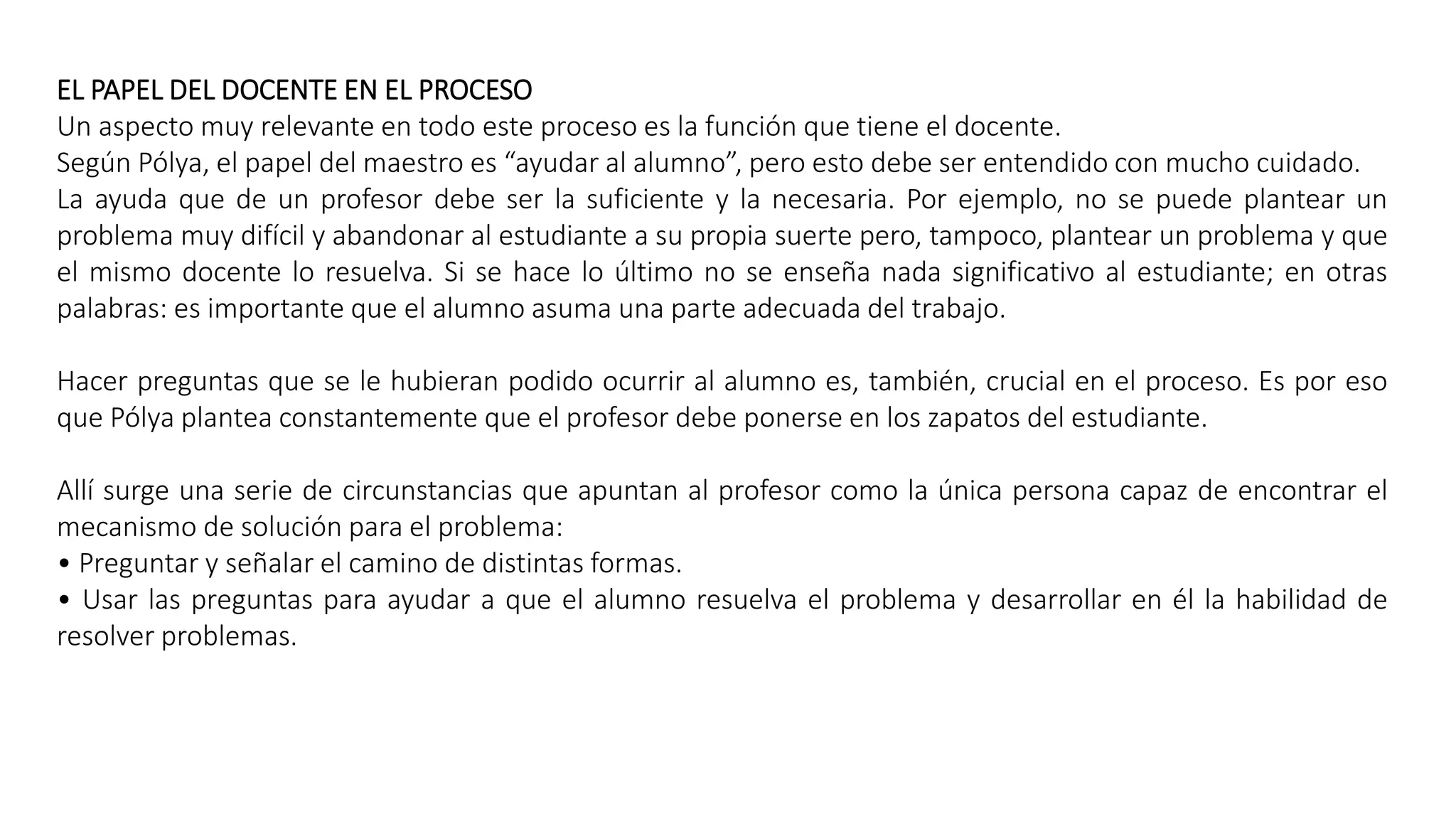 EL PAPEL DEL DOCENTE EN EL PROCESO 
Un aspecto muy relevante en todo este proceso es la función que tiene el docente. 
Según Pólya, el papel del maestro es “ayudar al alumno”, pero esto debe ser entendido con mucho cuidado. 
La ayuda que de un profesor debe ser la suficiente y la necesaria. Por ejemplo, no se puede plantear un 
problema muy difícil y abandonar al estudiante a su propia suerte pero, tampoco, plantear un problema y que 
el mismo docente lo resuelva. Si se hace lo último no se enseña nada significativo al estudiante; en otras 
palabras: es importante que el alumno asuma una parte adecuada del trabajo. 
Hacer preguntas que se le hubieran podido ocurrir al alumno es, también, crucial en el proceso. Es por eso 
que Pólya plantea constantemente que el profesor debe ponerse en los zapatos del estudiante. 
Allí surge una serie de circunstancias que apuntan al profesor como la única persona capaz de encontrar el 
mecanismo de solución para el problema: 
• Preguntar y señalar el camino de distintas formas. 
• Usar las preguntas para ayudar a que el alumno resuelva el problema y desarrollar en él la habilidad de 
resolver problemas. 
 