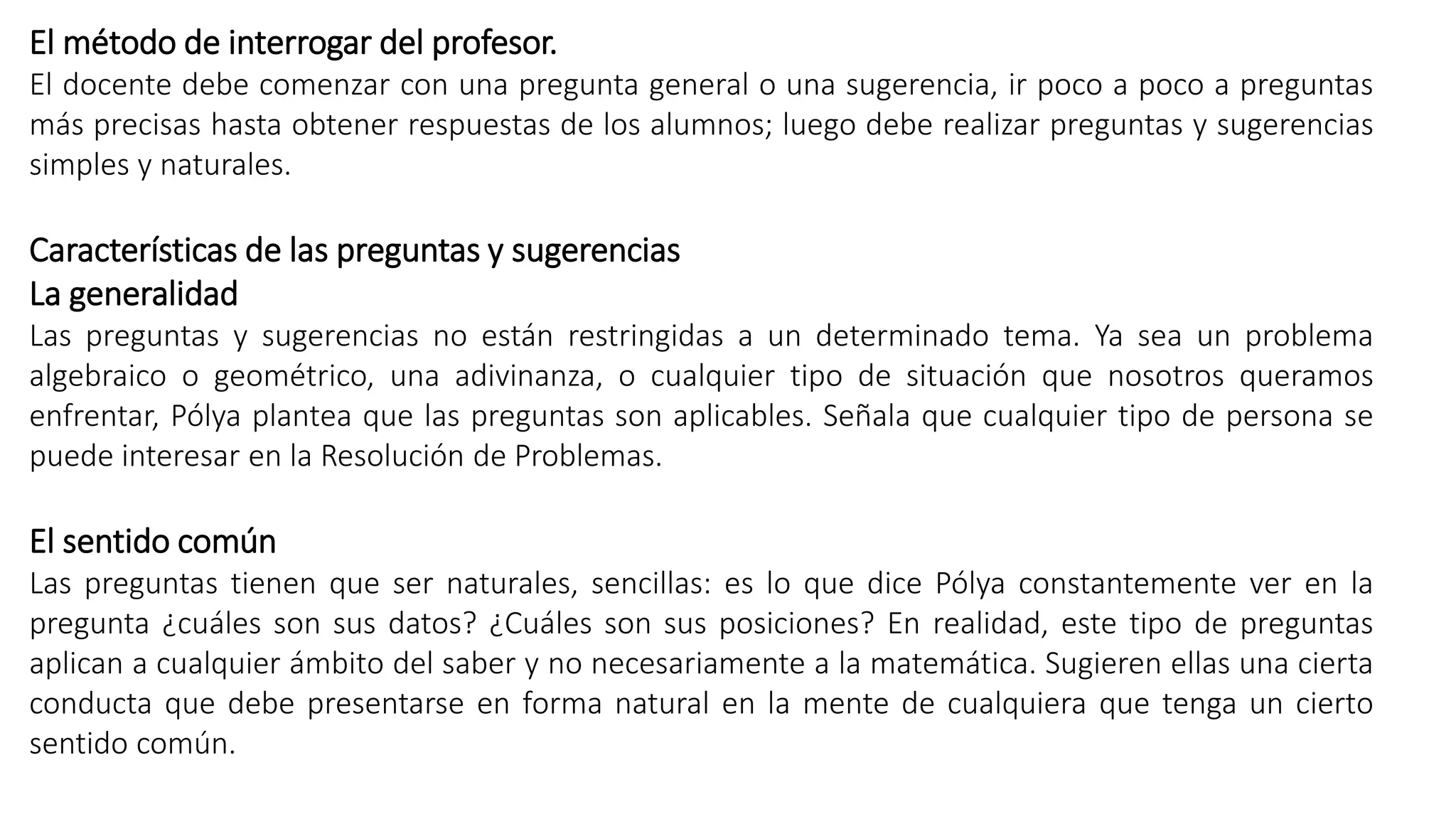 El método de interrogar del profesor. 
El docente debe comenzar con una pregunta general o una sugerencia, ir poco a poco a preguntas 
más precisas hasta obtener respuestas de los alumnos; luego debe realizar preguntas y sugerencias 
simples y naturales. 
Características de las preguntas y sugerencias 
La generalidad 
Las preguntas y sugerencias no están restringidas a un determinado tema. Ya sea un problema 
algebraico o geométrico, una adivinanza, o cualquier tipo de situación que nosotros queramos 
enfrentar, Pólya plantea que las preguntas son aplicables. Señala que cualquier tipo de persona se 
puede interesar en la Resolución de Problemas. 
El sentido común 
Las preguntas tienen que ser naturales, sencillas: es lo que dice Pólya constantemente ver en la 
pregunta ¿cuáles son sus datos? ¿Cuáles son sus posiciones? En realidad, este tipo de preguntas 
aplican a cualquier ámbito del saber y no necesariamente a la matemática. Sugieren ellas una cierta 
conducta que debe presentarse en forma natural en la mente de cualquiera que tenga un cierto 
sentido común. 
 