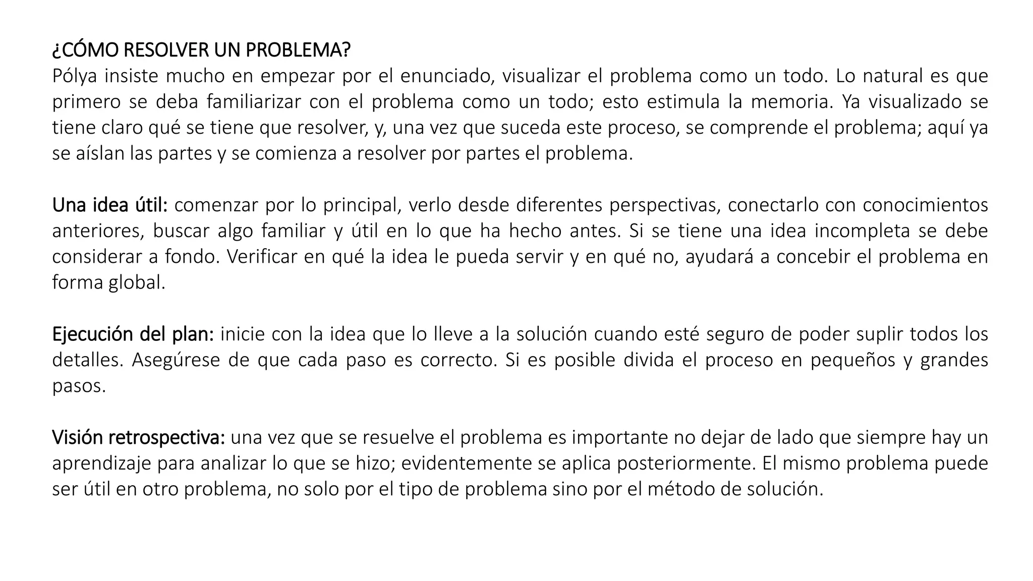 ¿CÓMO RESOLVER UN PROBLEMA? 
Pólya insiste mucho en empezar por el enunciado, visualizar el problema como un todo. Lo natural es que 
primero se deba familiarizar con el problema como un todo; esto estimula la memoria. Ya visualizado se 
tiene claro qué se tiene que resolver, y, una vez que suceda este proceso, se comprende el problema; aquí ya 
se aíslan las partes y se comienza a resolver por partes el problema. 
Una idea útil: comenzar por lo principal, verlo desde diferentes perspectivas, conectarlo con conocimientos 
anteriores, buscar algo familiar y útil en lo que ha hecho antes. Si se tiene una idea incompleta se debe 
considerar a fondo. Verificar en qué la idea le pueda servir y en qué no, ayudará a concebir el problema en 
forma global. 
Ejecución del plan: inicie con la idea que lo lleve a la solución cuando esté seguro de poder suplir todos los 
detalles. Asegúrese de que cada paso es correcto. Si es posible divida el proceso en pequeños y grandes 
pasos. 
Visión retrospectiva: una vez que se resuelve el problema es importante no dejar de lado que siempre hay un 
aprendizaje para analizar lo que se hizo; evidentemente se aplica posteriormente. El mismo problema puede 
ser útil en otro problema, no solo por el tipo de problema sino por el método de solución. 
 