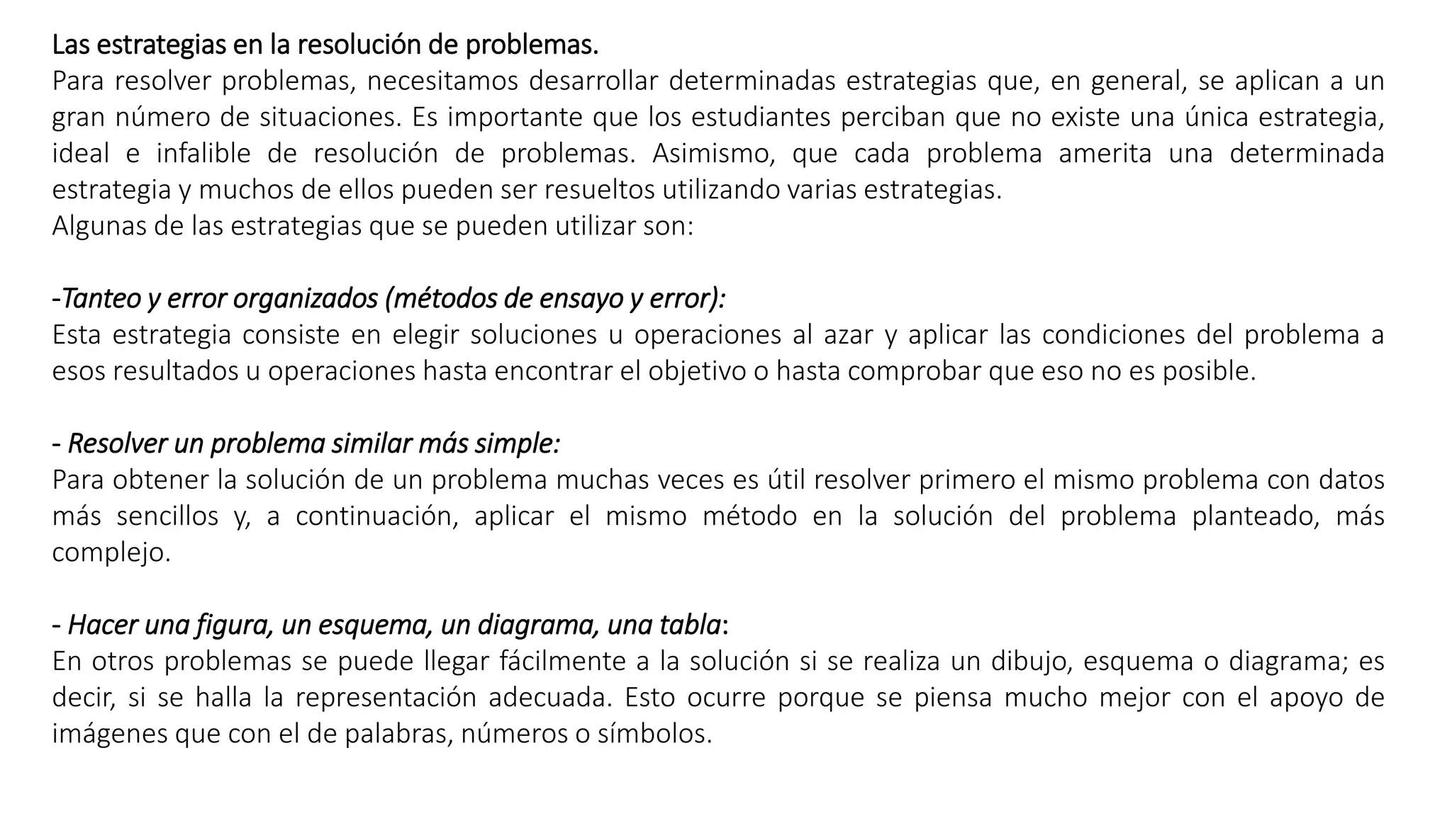 Las estrategias en la resolución de problemas. 
Para resolver problemas, necesitamos desarrollar determinadas estrategias que, en general, se aplican a un 
gran número de situaciones. Es importante que los estudiantes perciban que no existe una única estrategia, 
ideal e infalible de resolución de problemas. Asimismo, que cada problema amerita una determinada 
estrategia y muchos de ellos pueden ser resueltos utilizando varias estrategias. 
Algunas de las estrategias que se pueden utilizar son: 
-Tanteo y error organizados (métodos de ensayo y error): 
Esta estrategia consiste en elegir soluciones u operaciones al azar y aplicar las condiciones del problema a 
esos resultados u operaciones hasta encontrar el objetivo o hasta comprobar que eso no es posible. 
- Resolver un problema similar más simple: 
Para obtener la solución de un problema muchas veces es útil resolver primero el mismo problema con datos 
más sencillos y, a continuación, aplicar el mismo método en la solución del problema planteado, más 
complejo. 
- Hacer una figura, un esquema, un diagrama, una tabla: 
En otros problemas se puede llegar fácilmente a la solución si se realiza un dibujo, esquema o diagrama; es 
decir, si se halla la representación adecuada. Esto ocurre porque se piensa mucho mejor con el apoyo de 
imágenes que con el de palabras, números o símbolos. 
 