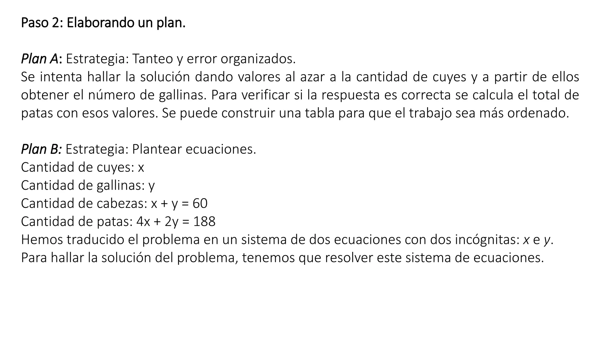Paso 2: Elaborando un plan. 
Plan A: Estrategia: Tanteo y error organizados. 
Se intenta hallar la solución dando valores al azar a la cantidad de cuyes y a partir de ellos 
obtener el número de gallinas. Para verificar si la respuesta es correcta se calcula el total de 
patas con esos valores. Se puede construir una tabla para que el trabajo sea más ordenado. 
Plan B: Estrategia: Plantear ecuaciones. 
Cantidad de cuyes: x 
Cantidad de gallinas: y 
Cantidad de cabezas: x + y = 60 
Cantidad de patas: 4x + 2y = 188 
Hemos traducido el problema en un sistema de dos ecuaciones con dos incógnitas: x e y. 
Para hallar la solución del problema, tenemos que resolver este sistema de ecuaciones. 
 
