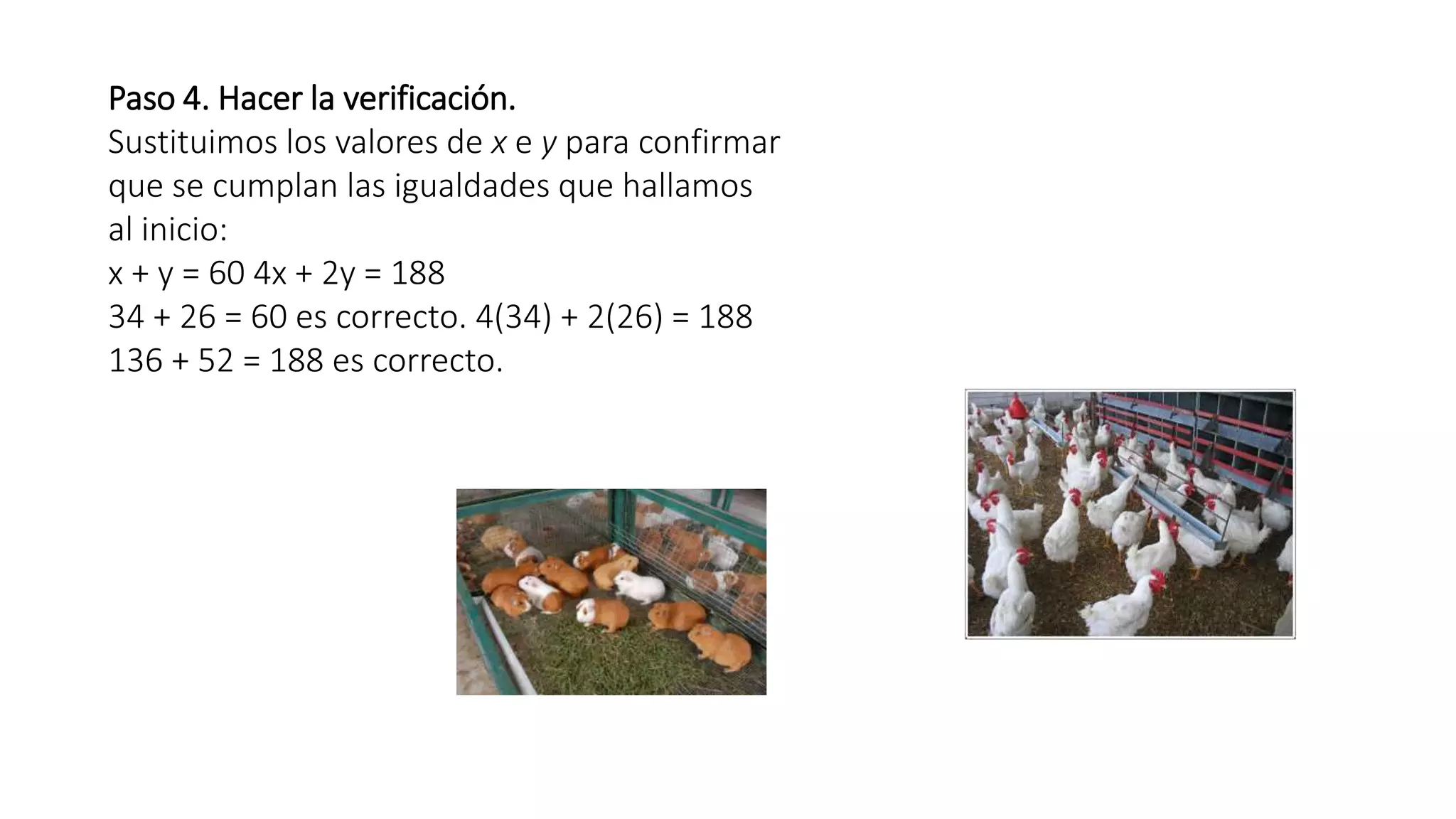 Paso 4. Hacer la verificación. 
Sustituimos los valores de x e y para confirmar 
que se cumplan las igualdades que hallamos 
al inicio: 
x + y = 60 4x + 2y = 188 
34 + 26 = 60 es correcto. 4(34) + 2(26) = 188 
136 + 52 = 188 es correcto. 
 