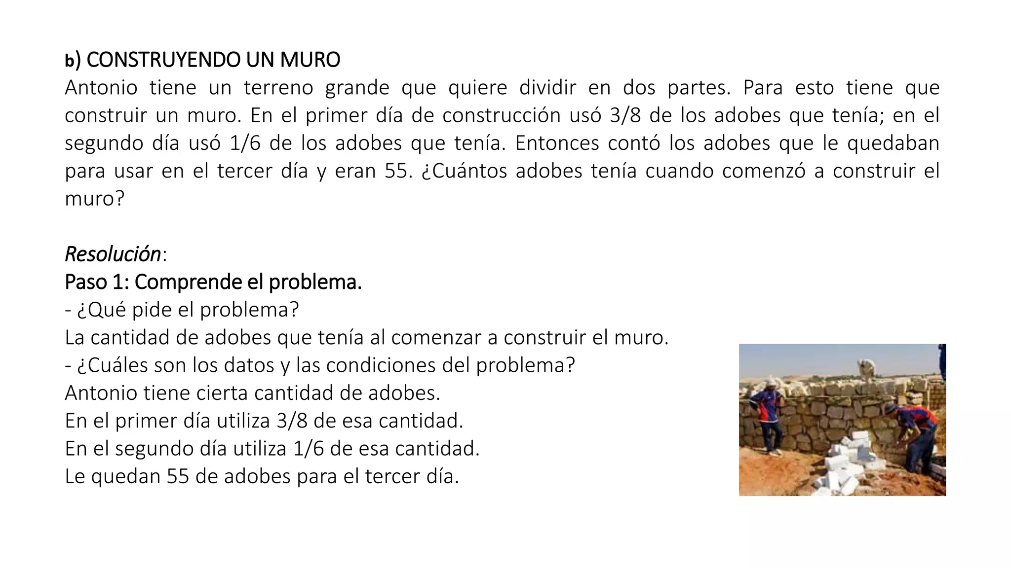 b) CONSTRUYENDO UN MURO 
Antonio tiene un terreno grande que quiere dividir en dos partes. Para esto tiene que 
construir un muro. En el primer día de construcción usó 3/8 de los adobes que tenía; en el 
segundo día usó 1/6 de los adobes que tenía. Entonces contó los adobes que le quedaban 
para usar en el tercer día y eran 55. ¿Cuántos adobes tenía cuando comenzó a construir el 
muro? 
Resolución: 
Paso 1: Comprende el problema. 
- ¿Qué pide el problema? 
La cantidad de adobes que tenía al comenzar a construir el muro. 
- ¿Cuáles son los datos y las condiciones del problema? 
Antonio tiene cierta cantidad de adobes. 
En el primer día utiliza 3/8 de esa cantidad. 
En el segundo día utiliza 1/6 de esa cantidad. 
Le quedan 55 de adobes para el tercer día. 
 