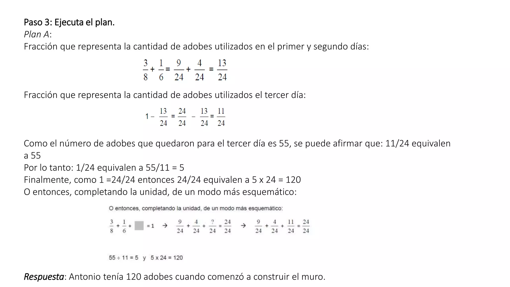 Paso 3: Ejecuta el plan. 
Plan A: 
Fracción que representa la cantidad de adobes utilizados en el primer y segundo días: 
Fracción que representa la cantidad de adobes utilizados el tercer día: 
Como el número de adobes que quedaron para el tercer día es 55, se puede afirmar que: 11/24 equivalen 
a 55 
Por lo tanto: 1/24 equivalen a 55/11 = 5 
Finalmente, como 1 =24/24 entonces 24/24 equivalen a 5 x 24 = 120 
O entonces, completando la unidad, de un modo más esquemático: 
Respuesta: Antonio tenía 120 adobes cuando comenzó a construir el muro. 
 