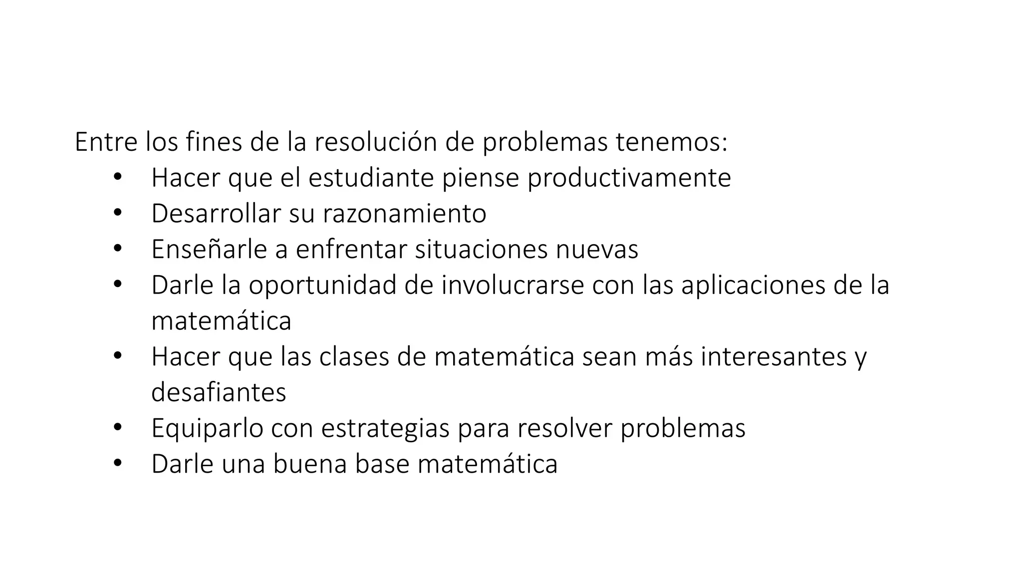 Entre los fines de la resolución de problemas tenemos: 
• Hacer que el estudiante piense productivamente 
• Desarrollar su razonamiento 
• Enseñarle a enfrentar situaciones nuevas 
• Darle la oportunidad de involucrarse con las aplicaciones de la 
matemática 
• Hacer que las clases de matemática sean más interesantes y 
desafiantes 
• Equiparlo con estrategias para resolver problemas 
• Darle una buena base matemática 
 