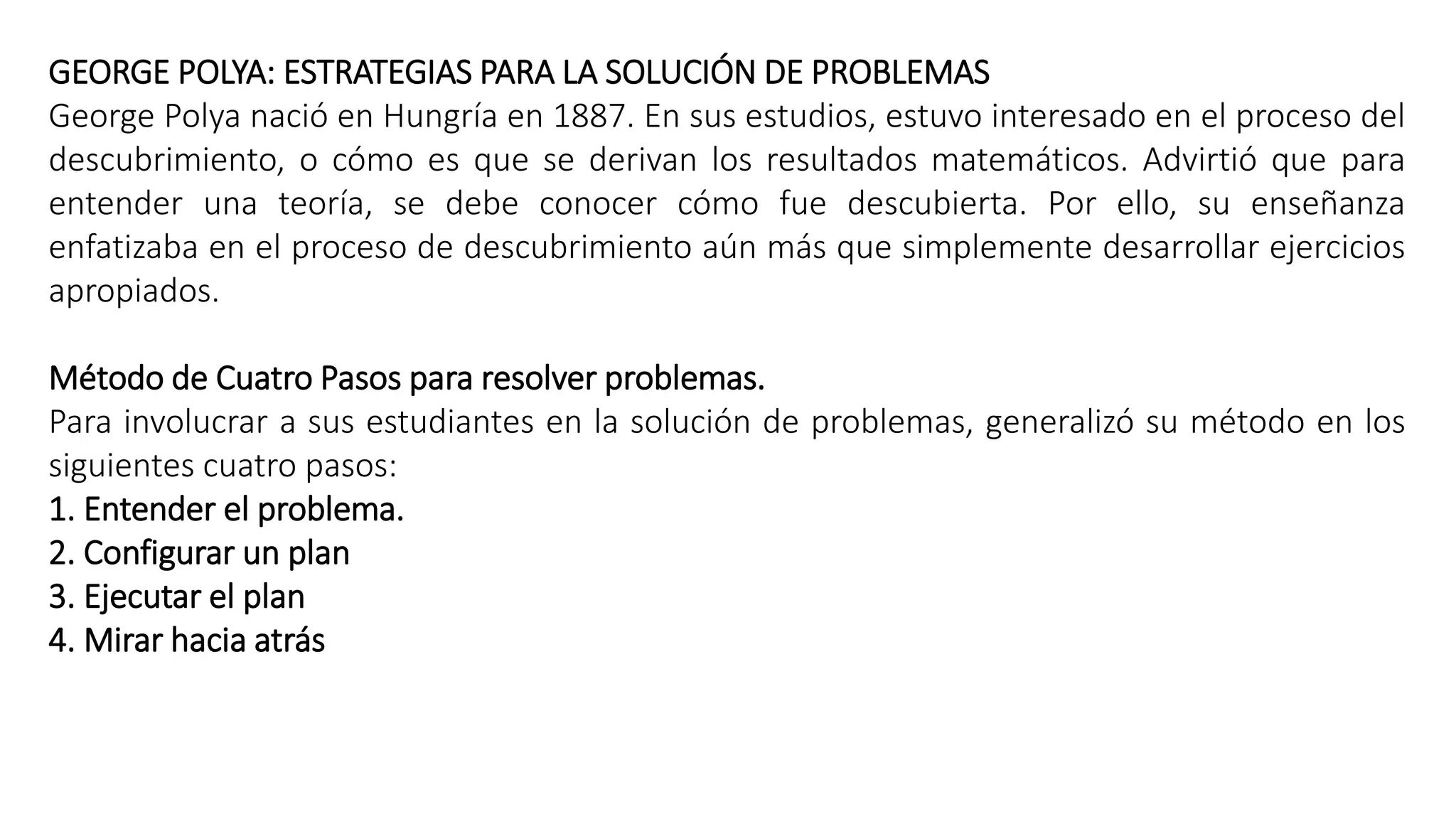 GEORGE POLYA: ESTRATEGIAS PARA LA SOLUCIÓN DE PROBLEMAS 
George Polya nació en Hungría en 1887. En sus estudios, estuvo interesado en el proceso del 
descubrimiento, o cómo es que se derivan los resultados matemáticos. Advirtió que para 
entender una teoría, se debe conocer cómo fue descubierta. Por ello, su enseñanza 
enfatizaba en el proceso de descubrimiento aún más que simplemente desarrollar ejercicios 
apropiados. 
Método de Cuatro Pasos para resolver problemas. 
Para involucrar a sus estudiantes en la solución de problemas, generalizó su método en los 
siguientes cuatro pasos: 
1. Entender el problema. 
2. Configurar un plan 
3. Ejecutar el plan 
4. Mirar hacia atrás 
 