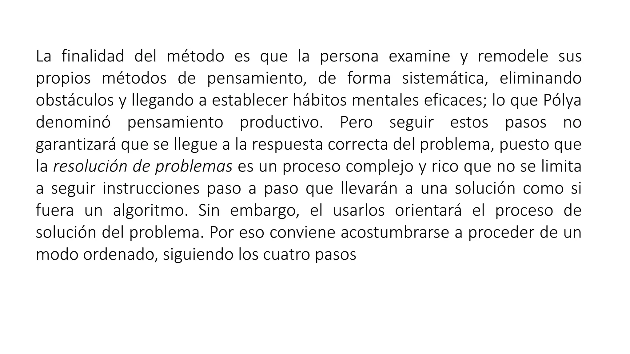 La finalidad del método es que la persona examine y remodele sus 
propios métodos de pensamiento, de forma sistemática, eliminando 
obstáculos y llegando a establecer hábitos mentales eficaces; lo que Pólya 
denominó pensamiento productivo. Pero seguir estos pasos no 
garantizará que se llegue a la respuesta correcta del problema, puesto que 
la resolución de problemas es un proceso complejo y rico que no se limita 
a seguir instrucciones paso a paso que llevarán a una solución como si 
fuera un algoritmo. Sin embargo, el usarlos orientará el proceso de 
solución del problema. Por eso conviene acostumbrarse a proceder de un 
modo ordenado, siguiendo los cuatro pasos 
 