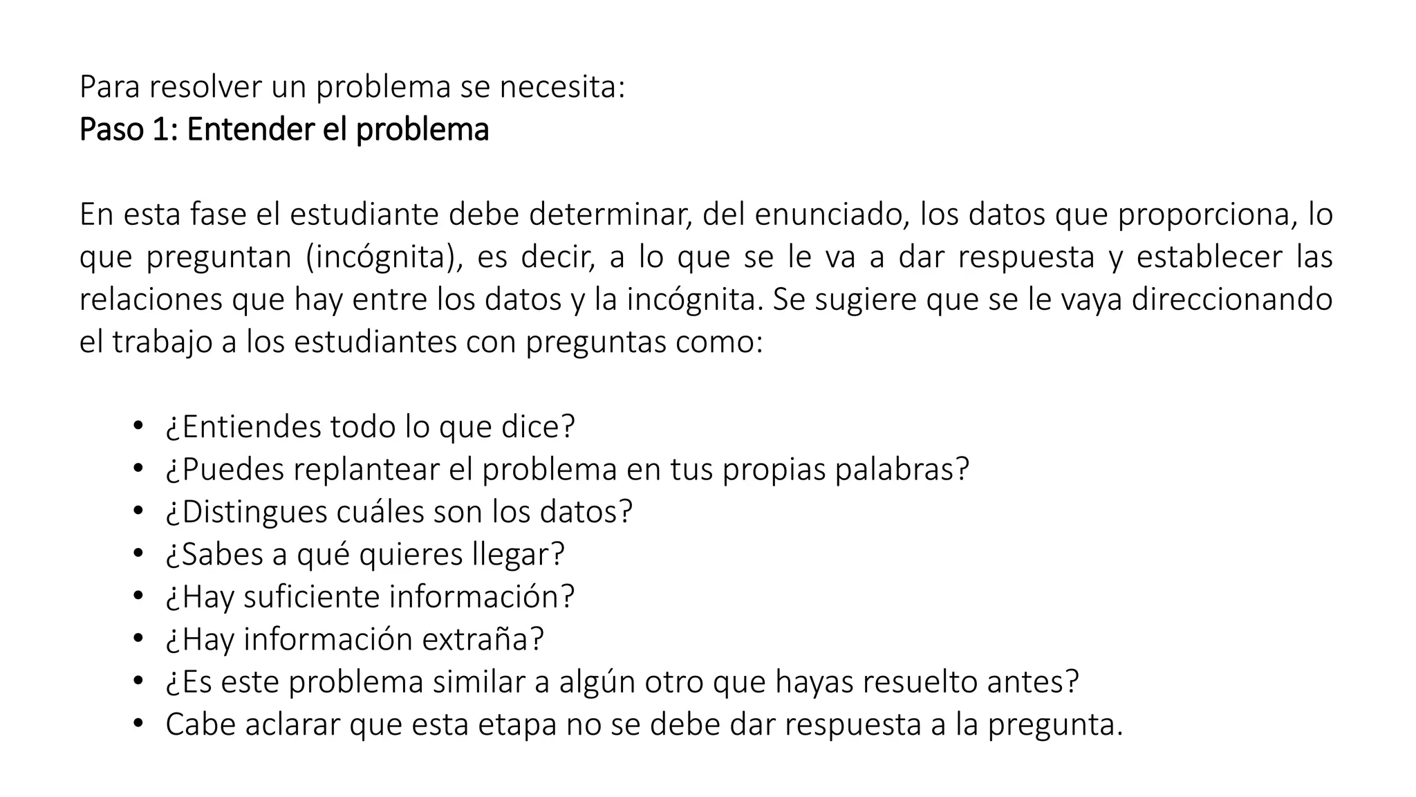 Para resolver un problema se necesita: 
Paso 1: Entender el problema 
En esta fase el estudiante debe determinar, del enunciado, los datos que proporciona, lo 
que preguntan (incógnita), es decir, a lo que se le va a dar respuesta y establecer las 
relaciones que hay entre los datos y la incógnita. Se sugiere que se le vaya direccionando 
el trabajo a los estudiantes con preguntas como: 
• ¿Entiendes todo lo que dice? 
• ¿Puedes replantear el problema en tus propias palabras? 
• ¿Distingues cuáles son los datos? 
• ¿Sabes a qué quieres llegar? 
• ¿Hay suficiente información? 
• ¿Hay información extraña? 
• ¿Es este problema similar a algún otro que hayas resuelto antes? 
• Cabe aclarar que esta etapa no se debe dar respuesta a la pregunta. 
 