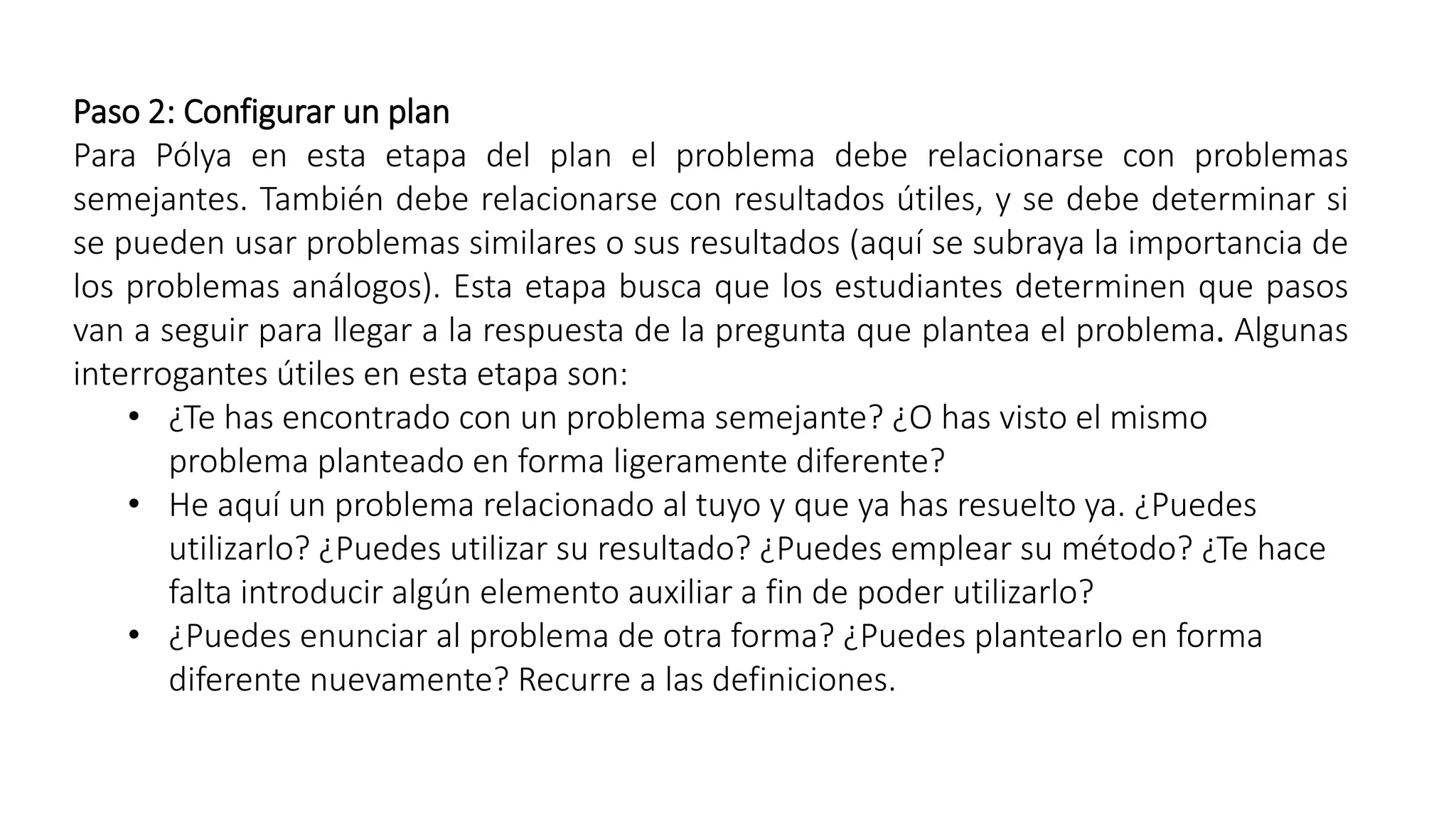 Paso 2: Configurar un plan 
Para Pólya en esta etapa del plan el problema debe relacionarse con problemas 
semejantes. También debe relacionarse con resultados útiles, y se debe determinar si 
se pueden usar problemas similares o sus resultados (aquí se subraya la importancia de 
los problemas análogos). Esta etapa busca que los estudiantes determinen que pasos 
van a seguir para llegar a la respuesta de la pregunta que plantea el problema. Algunas 
interrogantes útiles en esta etapa son: 
• ¿Te has encontrado con un problema semejante? ¿O has visto el mismo 
problema planteado en forma ligeramente diferente? 
• He aquí un problema relacionado al tuyo y que ya has resuelto ya. ¿Puedes 
utilizarlo? ¿Puedes utilizar su resultado? ¿Puedes emplear su método? ¿Te hace 
falta introducir algún elemento auxiliar a fin de poder utilizarlo? 
• ¿Puedes enunciar al problema de otra forma? ¿Puedes plantearlo en forma 
diferente nuevamente? Recurre a las definiciones. 
 