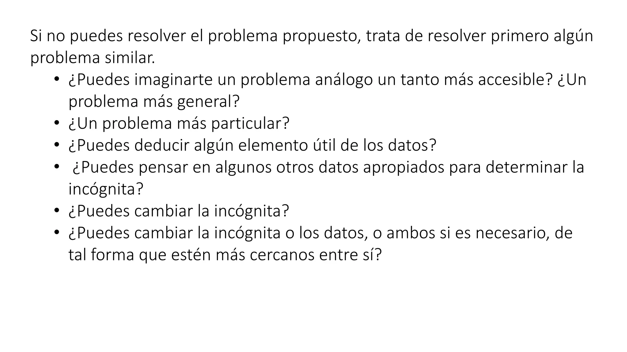 Si no puedes resolver el problema propuesto, trata de resolver primero algún 
problema similar. 
• ¿Puedes imaginarte un problema análogo un tanto más accesible? ¿Un 
problema más general? 
• ¿Un problema más particular? 
• ¿Puedes deducir algún elemento útil de los datos? 
• ¿Puedes pensar en algunos otros datos apropiados para determinar la 
incógnita? 
• ¿Puedes cambiar la incógnita? 
• ¿Puedes cambiar la incógnita o los datos, o ambos si es necesario, de 
tal forma que estén más cercanos entre sí? 
 