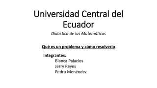 Universidad Central del 
Ecuador 
Didáctica de las Matemáticas 
Qué es un problema y cómo resolverlo 
Integrantes: 
Bianca Palacios 
Jerry Reyes 
Pedro Menéndez 
 