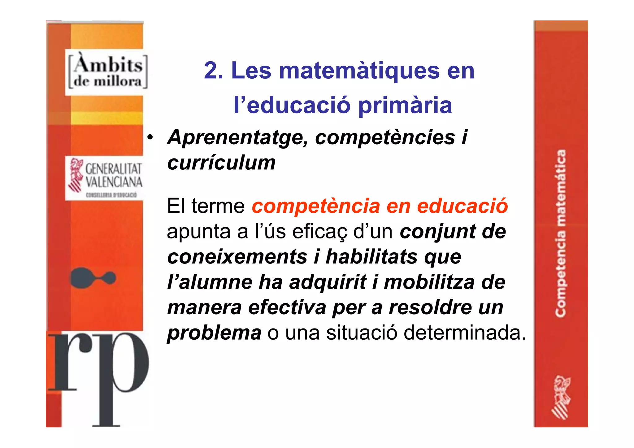 2. Les matemàtiques en
l’educació primària
• Aprenentatge, competències i
currículum
El terme competència en educació
apunta a l’ús eficaç d’un conjunt de
coneixements i habilitats que
l’alumne ha adquirit i mobilitza de
manera efectiva per a resoldre un
problema o una situació determinada.
 