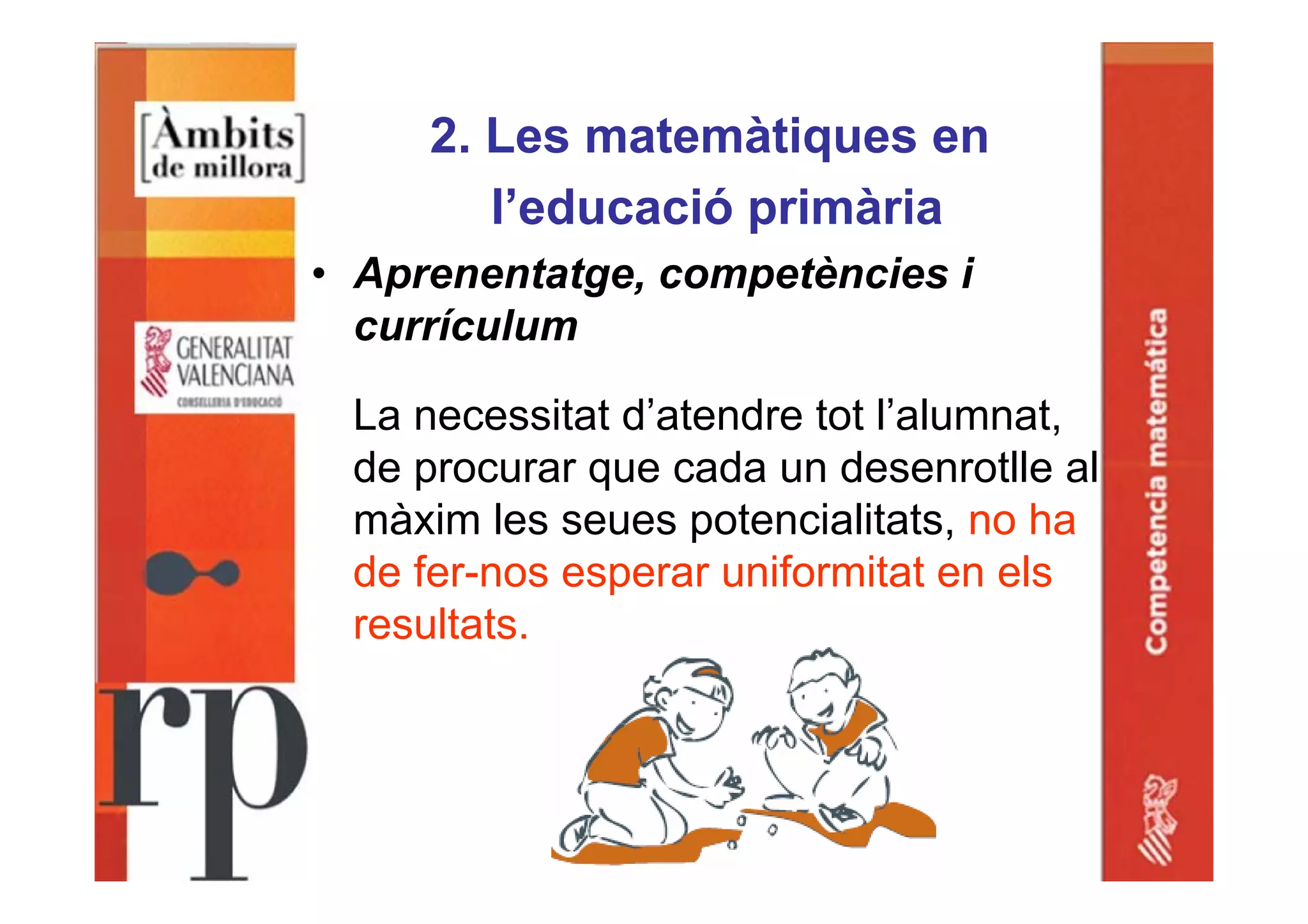 2. Les matemàtiques en
l’educació primària
• Aprenentatge, competències i
currículum
La necessitat d’atendre tot l’alumnat,
de procurar que cada un desenrotlle al
màxim les seues potencialitats, no ha
de fer-nos esperar uniformitat en els
resultats.
 
