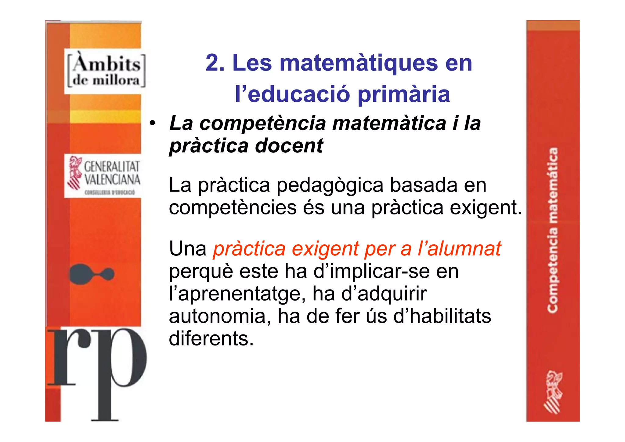 2. Les matemàtiques en
l’educació primària
• La competència matemàtica i la
pràctica docent
La pràctica pedagògica basada en
competències és una pràctica exigent.
Una pràctica exigent per a l’alumnat
perquè este ha d’implicar-se en
l’aprenentatge, ha d’adquirir
autonomia, ha de fer ús d’habilitats
diferents.
 