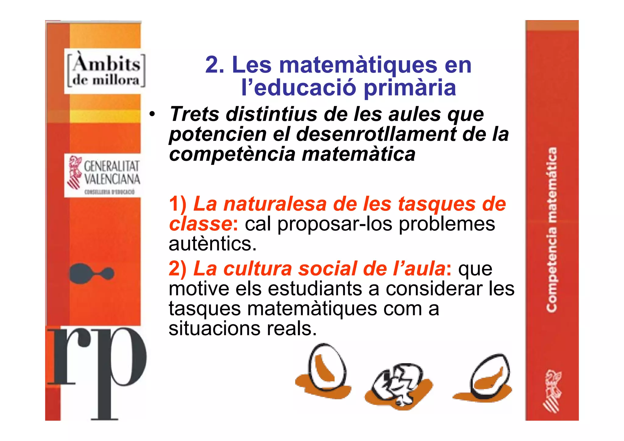 2. Les matemàtiques en
l’educació primària
• Trets distintius de les aules que
potencien el desenrotllament de la
competència matemàtica
1) La naturalesa de les tasques de
classe: cal proposar-los problemes
autèntics.
2) La cultura social de l’aula: que
motive els estudiants a considerar les
tasques matemàtiques com a
situacions reals.
 