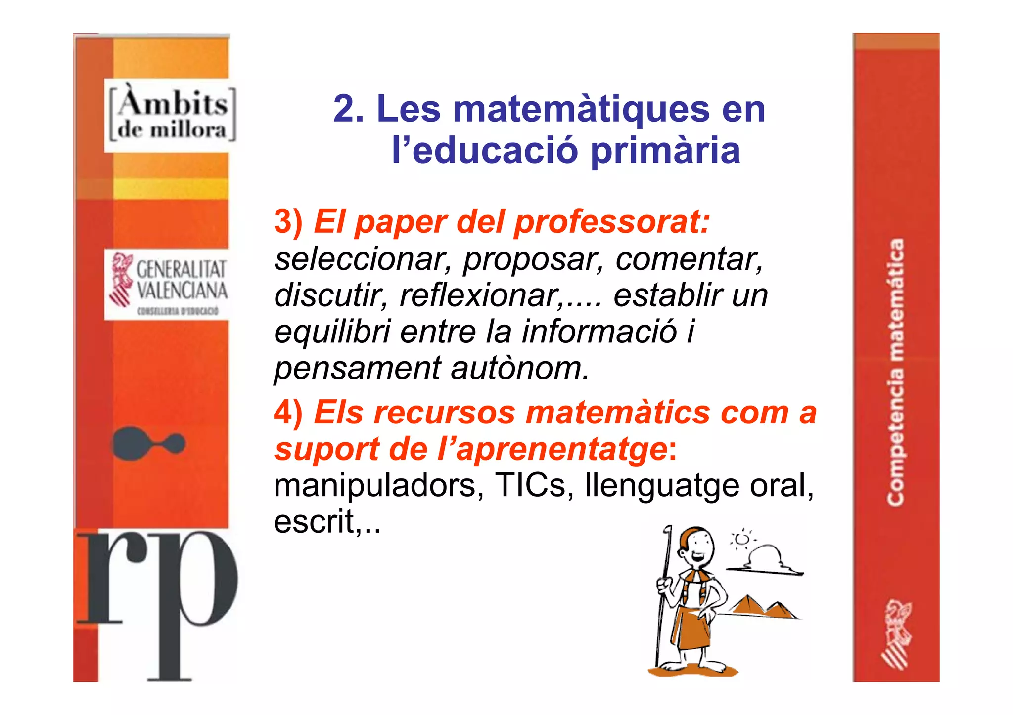 2. Les matemàtiques en
l’educació primària
3) El paper del professorat:
seleccionar, proposar, comentar,
discutir, reflexionar,.... establir un
equilibri entre la informació i
pensament autònom.
4) Els recursos matemàtics com a
suport de l’aprenentatge:
manipuladors, TICs, llenguatge oral,
escrit,..
 