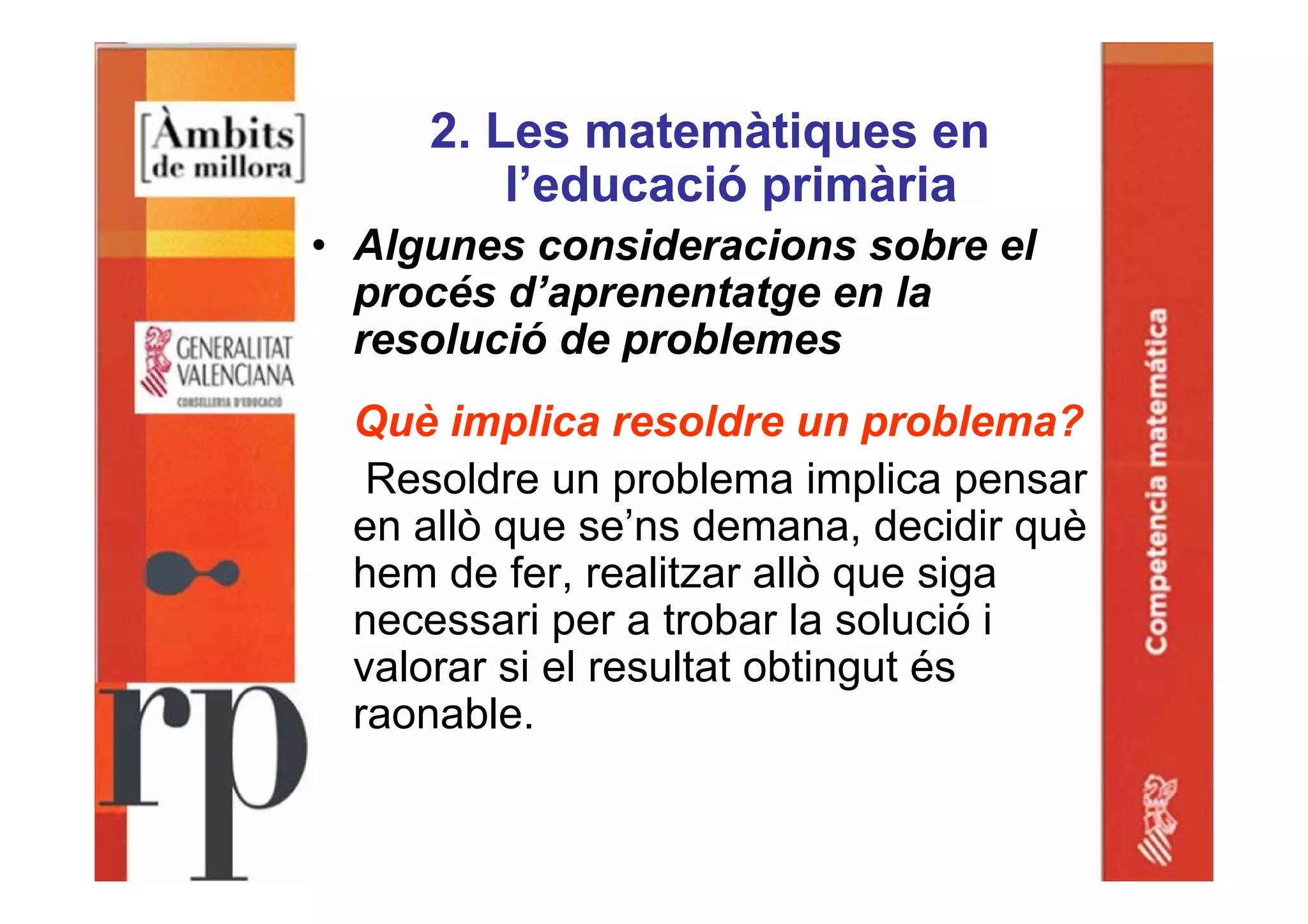 2. Les matemàtiques en
l’educació primària
• Algunes consideracions sobre el
procés d’aprenentatge en la
resolució de problemes
Què implica resoldre un problema?
Resoldre un problema implica pensar
en allò que se’ns demana, decidir què
hem de fer, realitzar allò que siga
necessari per a trobar la solució i
valorar si el resultat obtingut és
raonable.
 