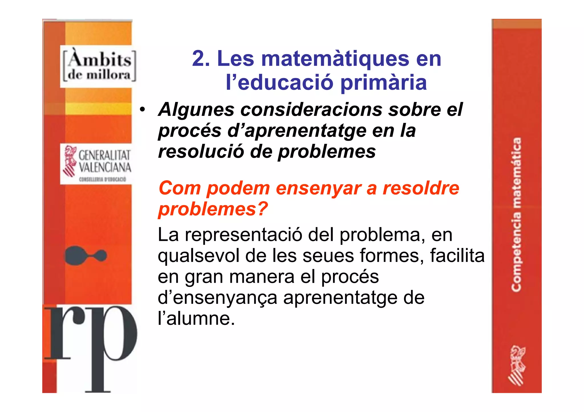 2. Les matemàtiques en
l’educació primària
• Algunes consideracions sobre el
procés d’aprenentatge en la
resolució de problemes
Com podem ensenyar a resoldre
problemes?
La representació del problema, en
qualsevol de les seues formes, facilita
en gran manera el procés
d’ensenyança aprenentatge de
l’alumne.
 