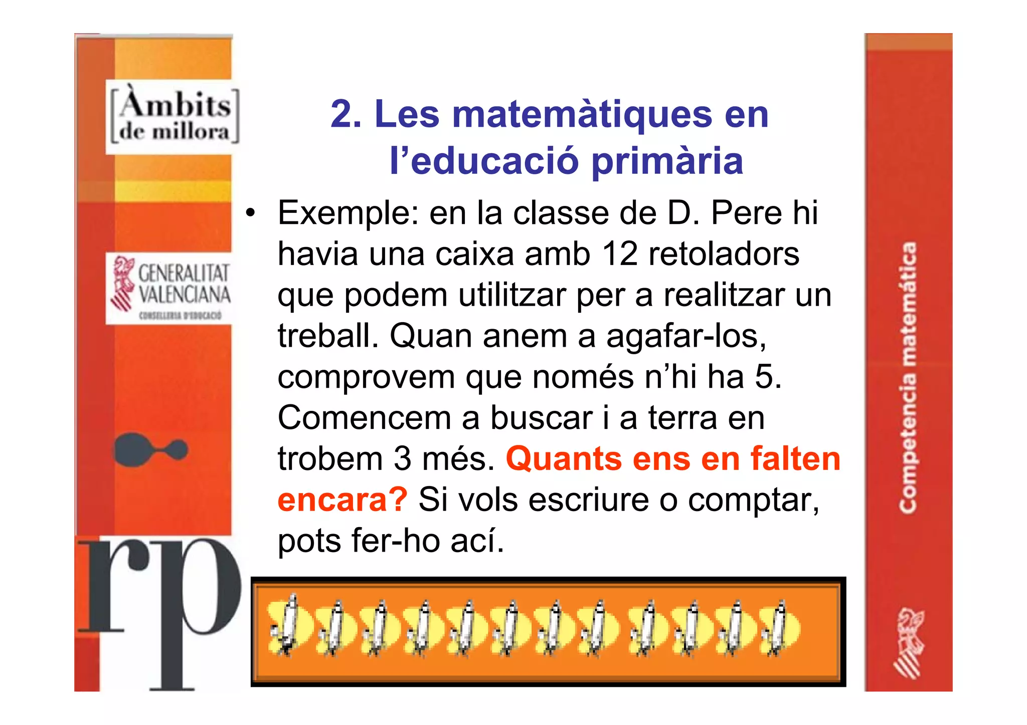 2. Les matemàtiques en
l’educació primària
• Exemple: en la classe de D. Pere hi
havia una caixa amb 12 retoladors
que podem utilitzar per a realitzar un
treball. Quan anem a agafar-los,
comprovem que només n’hi ha 5.
Comencem a buscar i a terra en
trobem 3 més. Quants ens en falten
encara? Si vols escriure o comptar,
pots fer-ho ací.
 