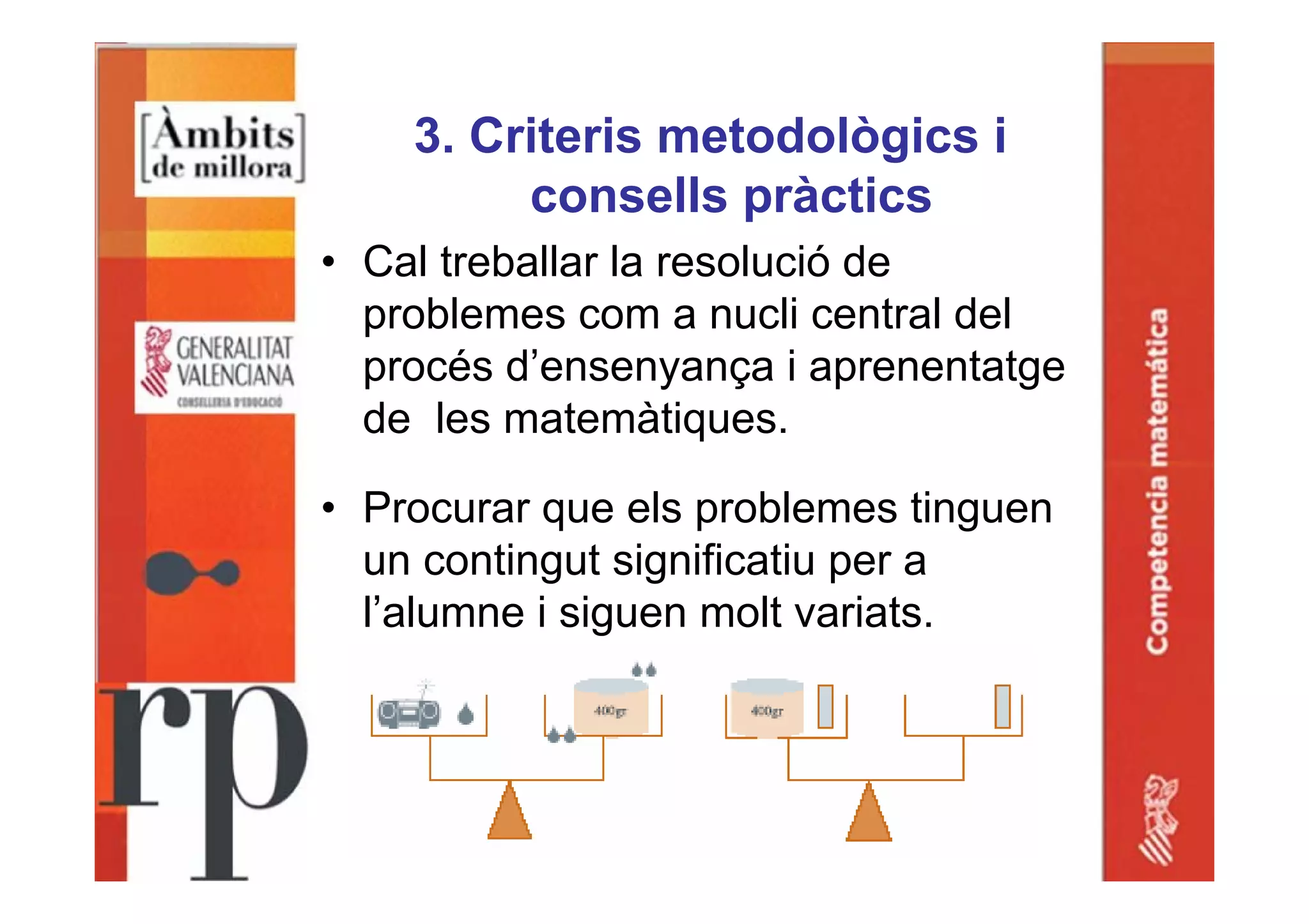3. Criteris metodològics i
consells pràctics
• Cal treballar la resolució de
problemes com a nucli central del
procés d’ensenyança i aprenentatge
de les matemàtiques.
• Procurar que els problemes tinguen
un contingut significatiu per a
l’alumne i siguen molt variats.
 