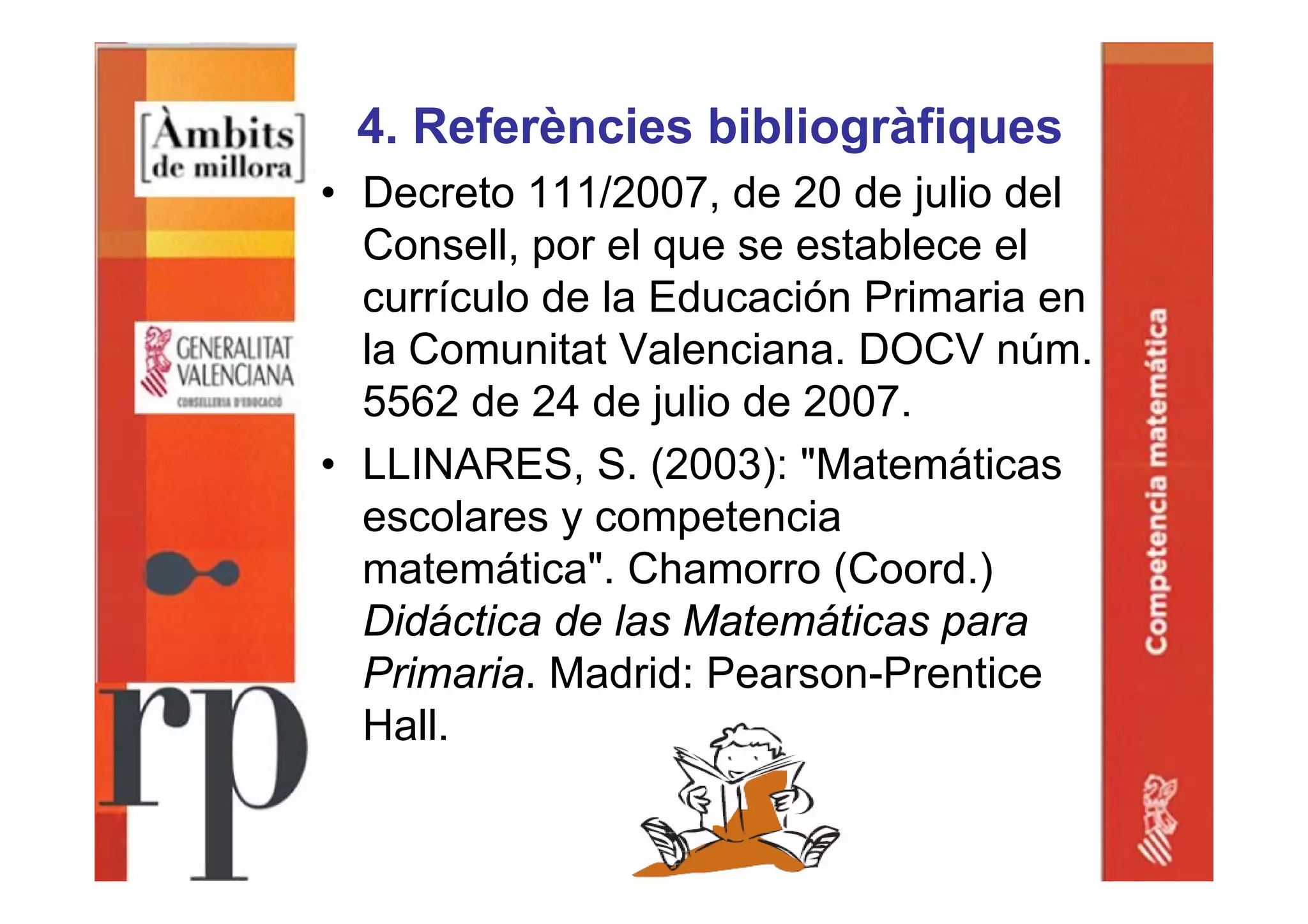 4. Referències bibliogràfiques
• Decreto 111/2007, de 20 de julio del
Consell, por el que se establece el
currículo de la Educación Primaria en
la Comunitat Valenciana. DOCV núm.
5562 de 24 de julio de 2007.
• LLINARES, S. (2003): "Matemáticas
escolares y competencia
matemática". Chamorro (Coord.)
Didáctica de las Matemáticas para
Primaria. Madrid: Pearson-Prentice
Hall.
 