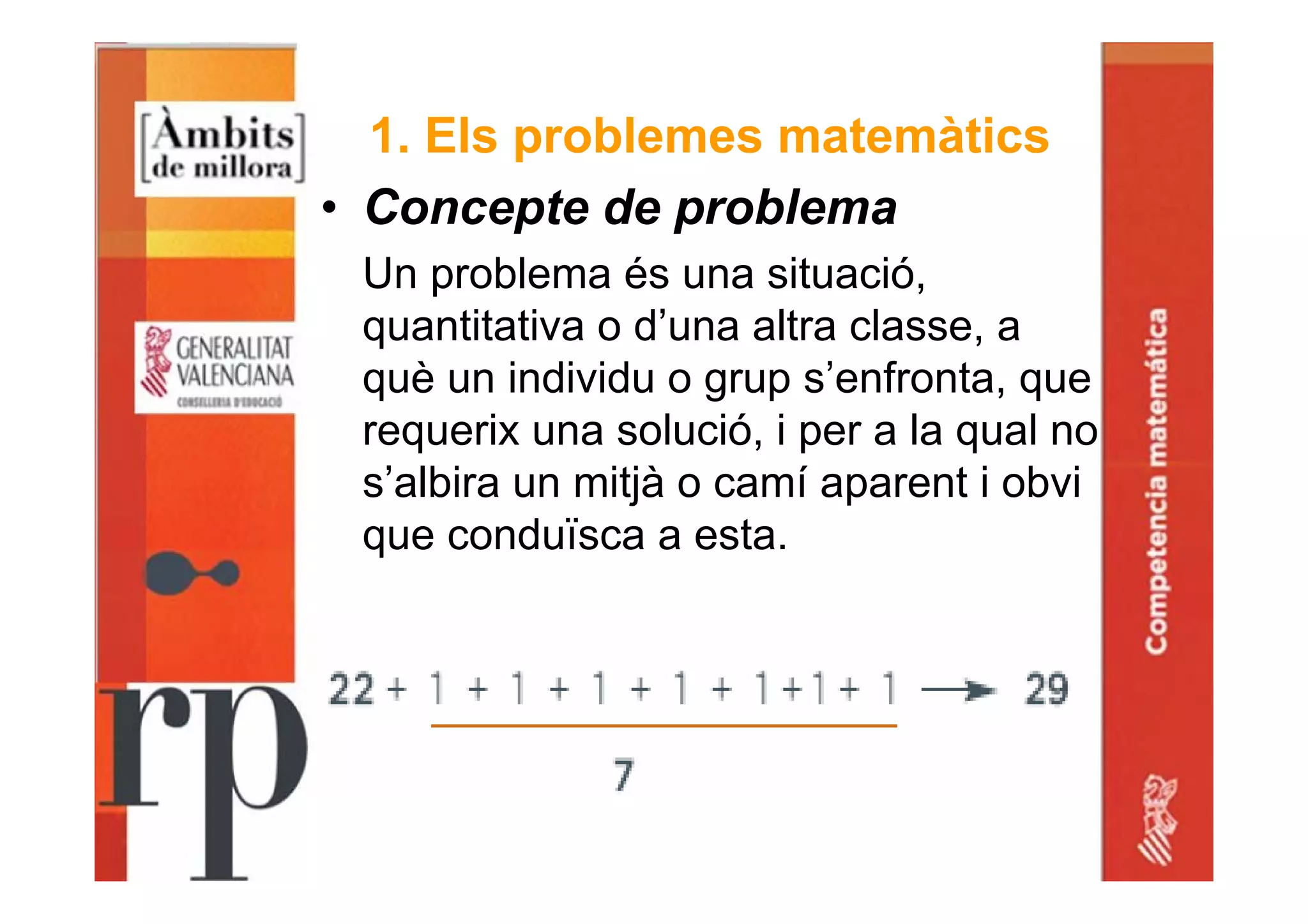 1. Els problemes matemàtics
• Concepte de problema
Un problema és una situació,
quantitativa o d’una altra classe, a
què un individu o grup s’enfronta, que
requerix una solució, i per a la qual no
s’albira un mitjà o camí aparent i obvi
que conduïsca a esta.
 
