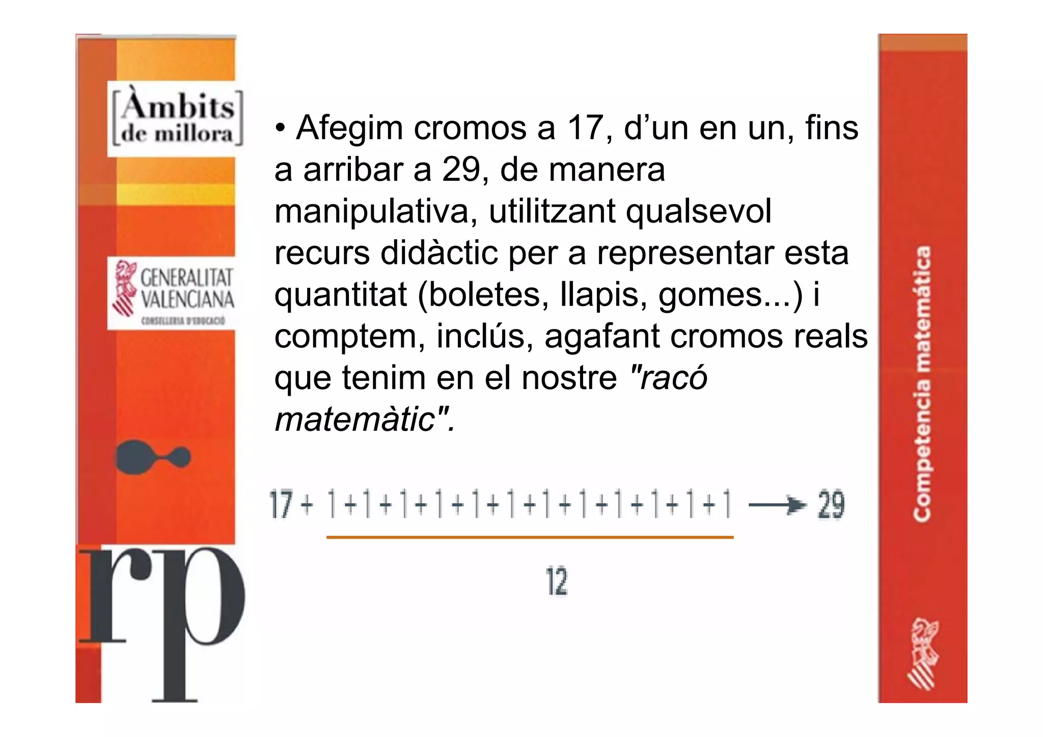 • Afegim cromos a 17, d’un en un, fins
a arribar a 29, de manera
manipulativa, utilitzant qualsevol
recurs didàctic per a representar esta
quantitat (boletes, llapis, gomes...) i
comptem, inclús, agafant cromos reals
que tenim en el nostre "racó
matemàtic".
 
