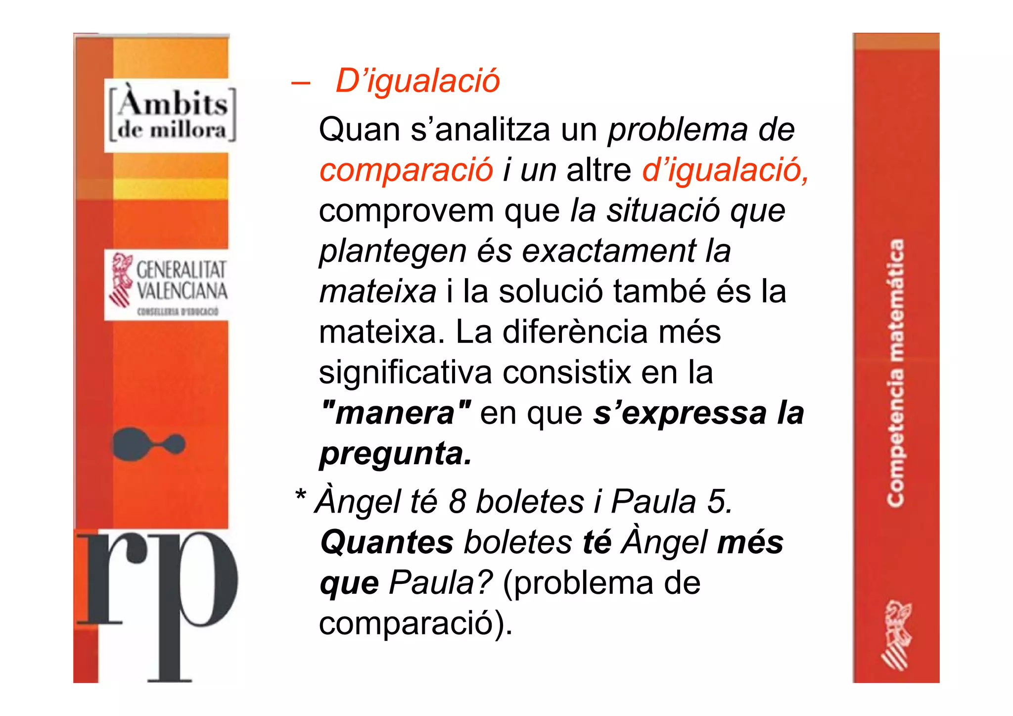 – D’igualació
Quan s’analitza un problema de
comparació i un altre d’igualació,
comprovem que la situació que
plantegen és exactament la
mateixa i la solució també és la
mateixa. La diferència més
significativa consistix en la
"manera" en que s’expressa la
pregunta.
* Àngel té 8 boletes i Paula 5.
Quantes boletes té Àngel més
que Paula? (problema de
comparació).
 