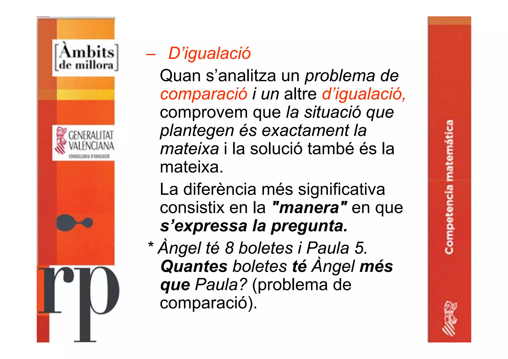 – D’igualació
Quan s’analitza un problema de
comparació i un altre d’igualació,
comprovem que la situació que
plantegen és exactament la
mateixa i la solució també és la
mateixa.
La diferència més significativa
consistix en la "manera" en que
s’expressa la pregunta.
* Àngel té 8 boletes i Paula 5.
Quantes boletes té Àngel més
que Paula? (problema de
comparació).
 