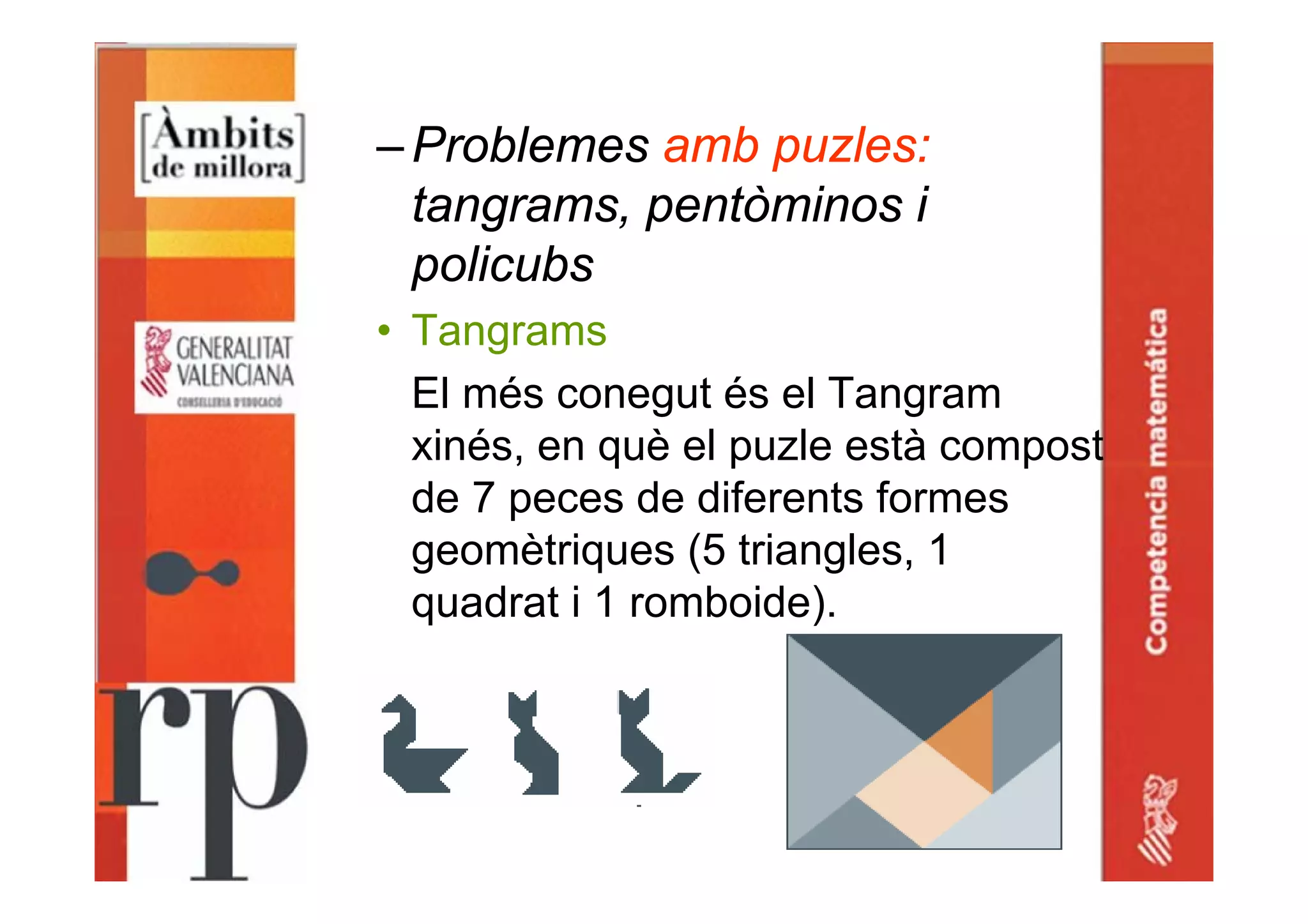 –Problemes amb puzles:
tangrams, pentòminos i
policubs
• Tangrams
El més conegut és el Tangram
xinés, en què el puzle està compost
de 7 peces de diferents formes
geomètriques (5 triangles, 1
quadrat i 1 romboide).
 