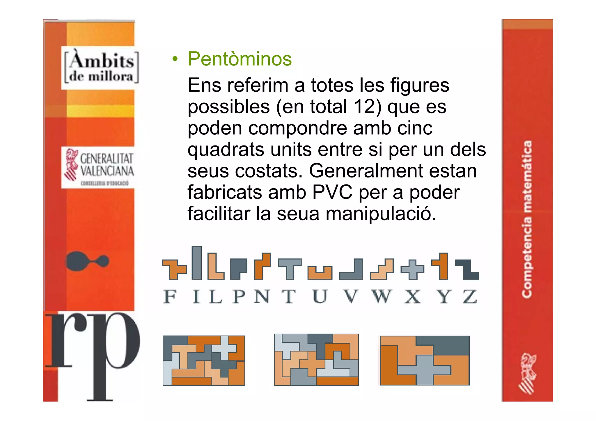 • Pentòminos
Ens referim a totes les figures
possibles (en total 12) que es
poden compondre amb cinc
quadrats units entre si per un dels
seus costats. Generalment estan
fabricats amb PVC per a poder
facilitar la seua manipulació.
 