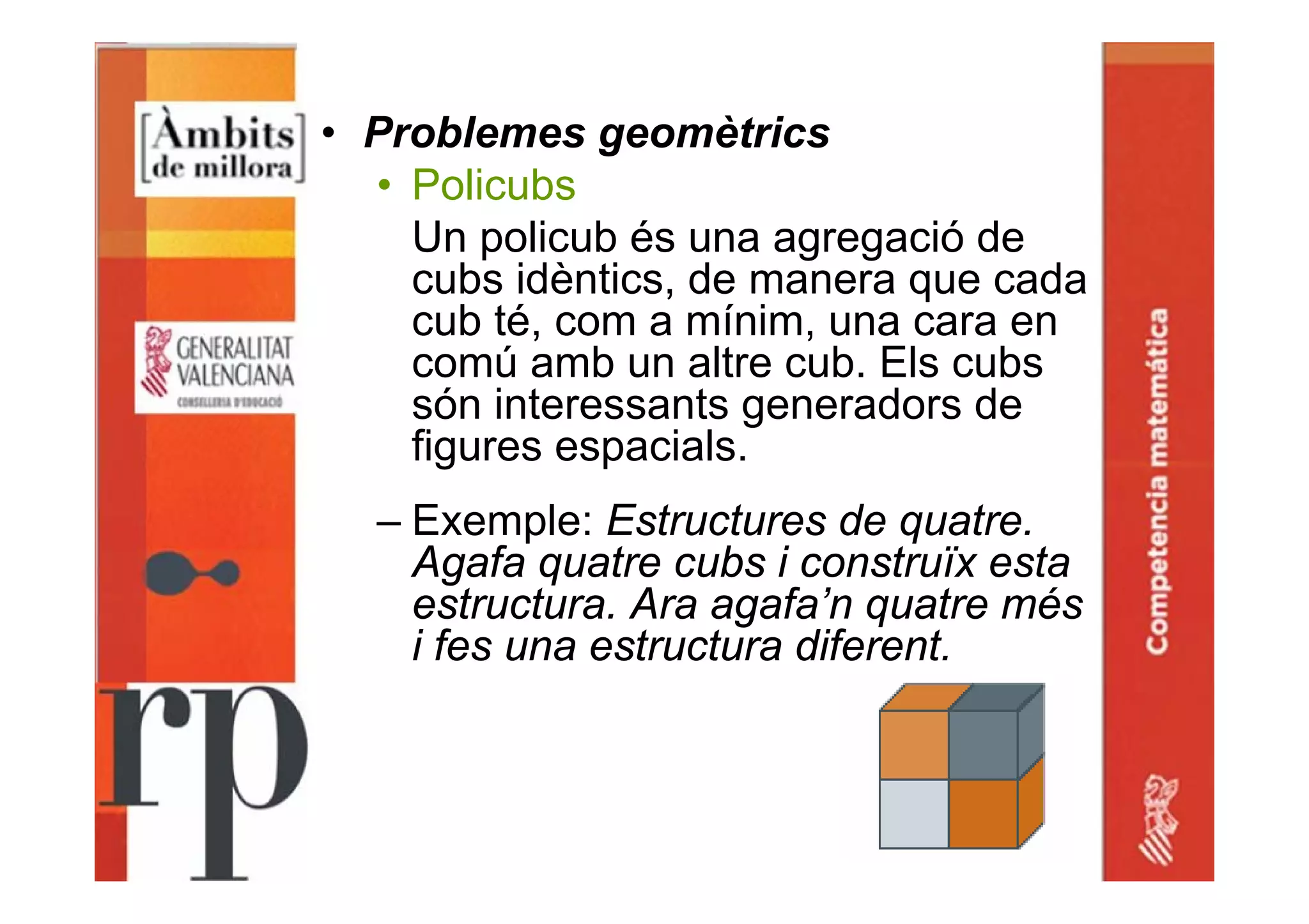 • Problemes geomètrics
• Policubs
Un policub és una agregació de
cubs idèntics, de manera que cada
cub té, com a mínim, una cara en
comú amb un altre cub. Els cubs
són interessants generadors de
figures espacials.
– Exemple: Estructures de quatre.
Agafa quatre cubs i construïx esta
estructura. Ara agafa’n quatre més
i fes una estructura diferent.
 