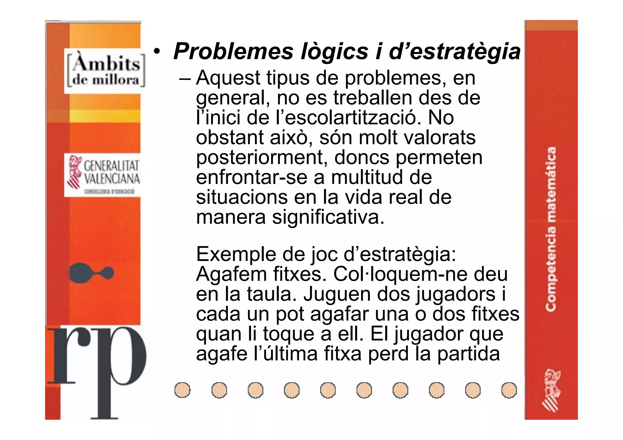 • Problemes lògics i d’estratègia
– Aquest tipus de problemes, en
general, no es treballen des de
l’inici de l’escolartització. No
obstant això, són molt valorats
posteriorment, doncs permeten
enfrontar-se a multitud de
situacions en la vida real de
manera significativa.
Exemple de joc d’estratègia:
Agafem fitxes. Col·loquem-ne deu
en la taula. Juguen dos jugadors i
cada un pot agafar una o dos fitxes
quan li toque a ell. El jugador que
agafe l’última fitxa perd la partida
 