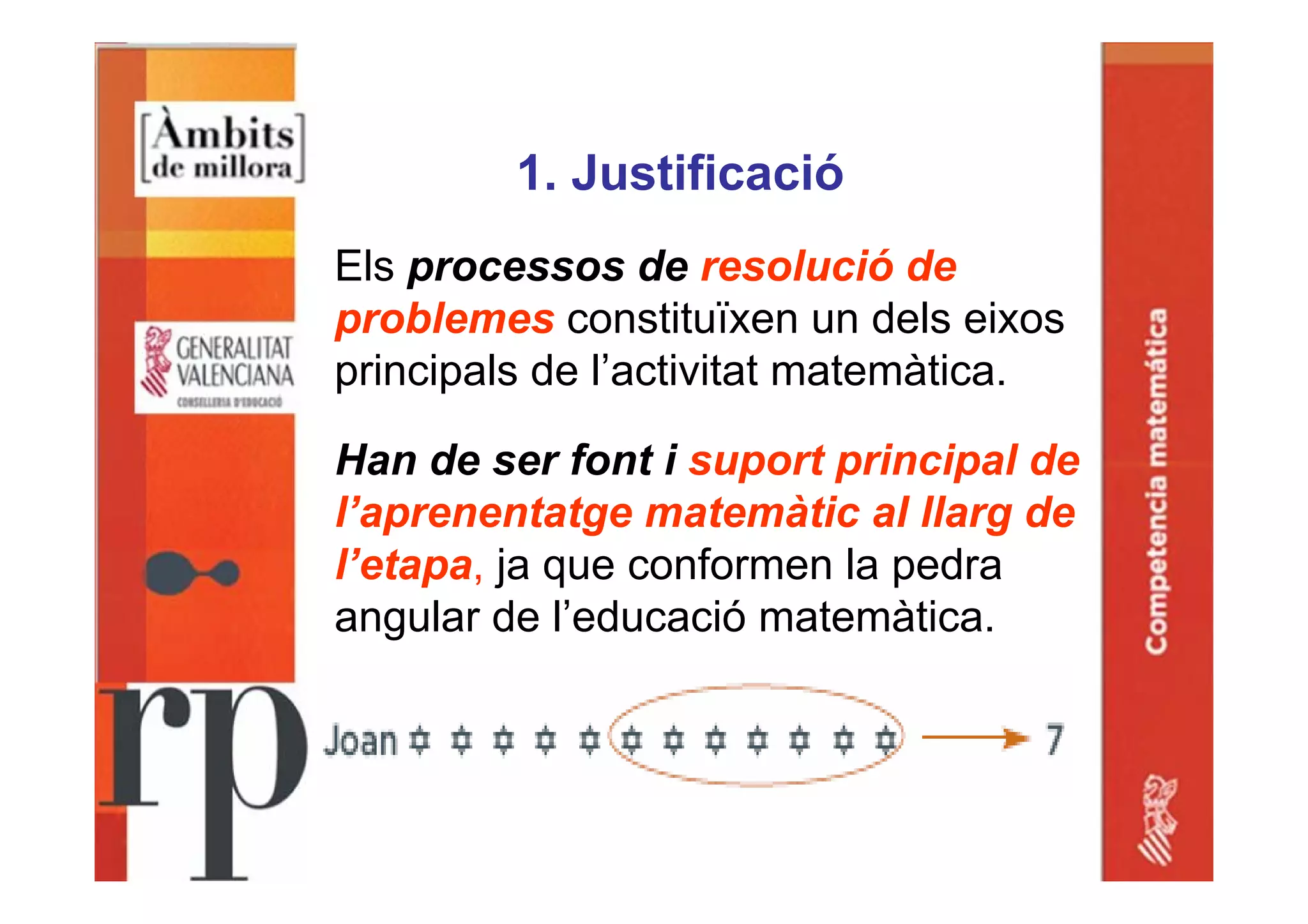 1. Justificació
Els processos de resolució de
problemes constituïxen un dels eixos
principals de l’activitat matemàtica.
Han de ser font i suport principal de
l’aprenentatge matemàtic al llarg de
l’etapa, ja que conformen la pedra
angular de l’educació matemàtica.
 