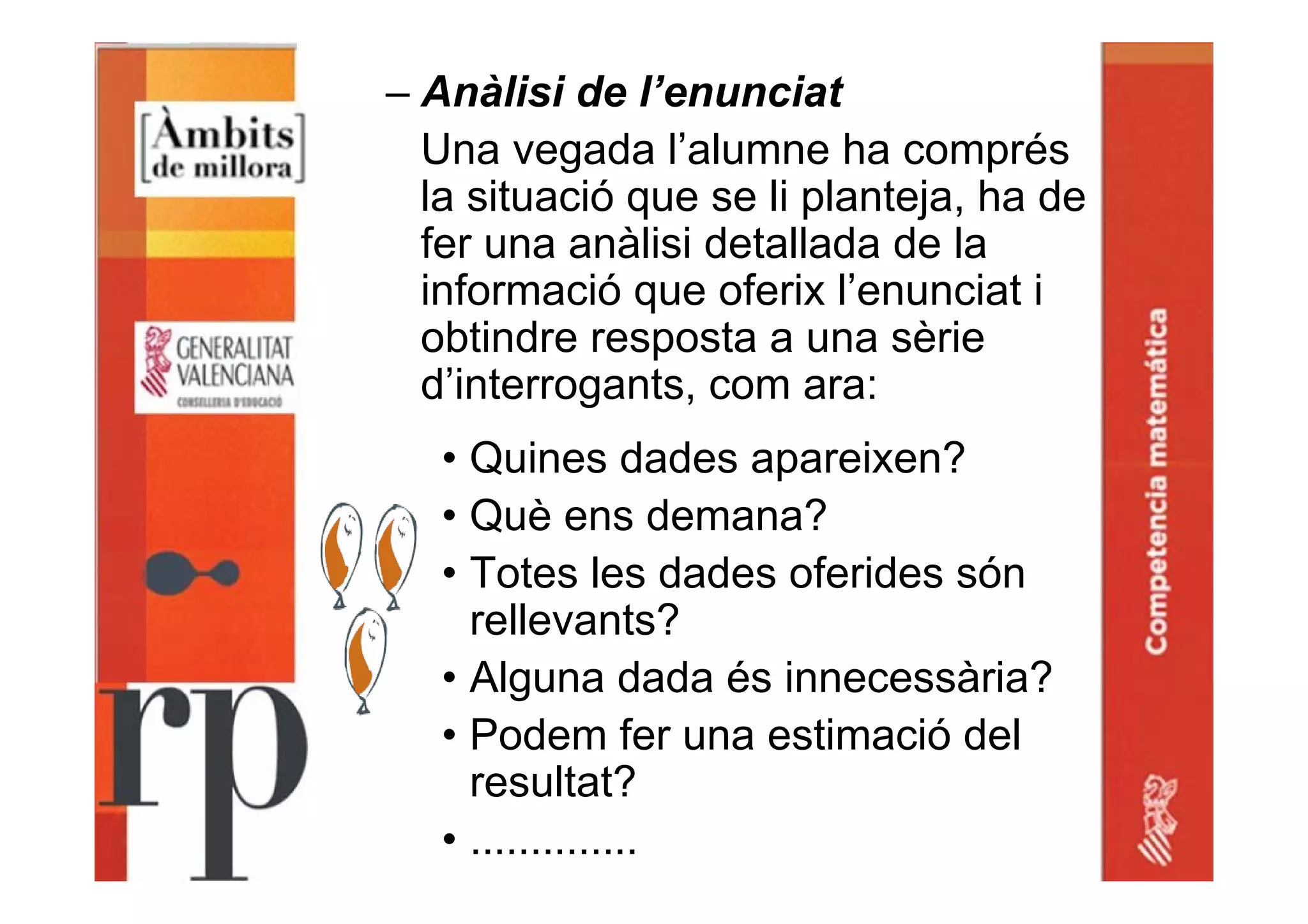 – Anàlisi de l’enunciat
Una vegada l’alumne ha comprés
la situació que se li planteja, ha de
fer una anàlisi detallada de la
informació que oferix l’enunciat i
obtindre resposta a una sèrie
d’interrogants, com ara:
• Quines dades apareixen?
• Què ens demana?
• Totes les dades oferides són
rellevants?
• Alguna dada és innecessària?
• Podem fer una estimació del
resultat?
• ..............
 
