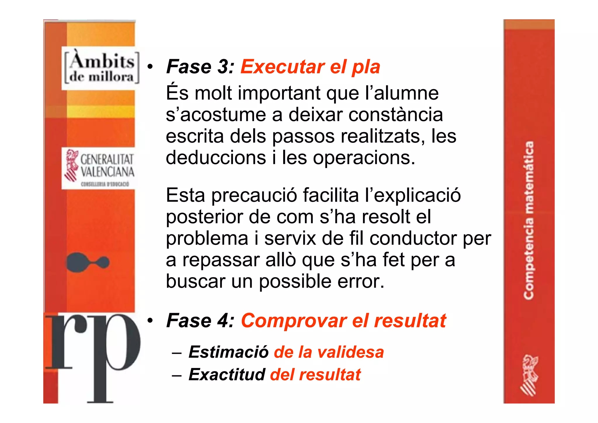 • Fase 3: Executar el pla
És molt important que l’alumne
s’acostume a deixar constància
escrita dels passos realitzats, les
deduccions i les operacions.
Esta precaució facilita l’explicació
posterior de com s’ha resolt el
problema i servix de fil conductor per
a repassar allò que s’ha fet per a
buscar un possible error.
• Fase 4: Comprovar el resultat
– Estimació de la validesa
– Exactitud del resultat
 