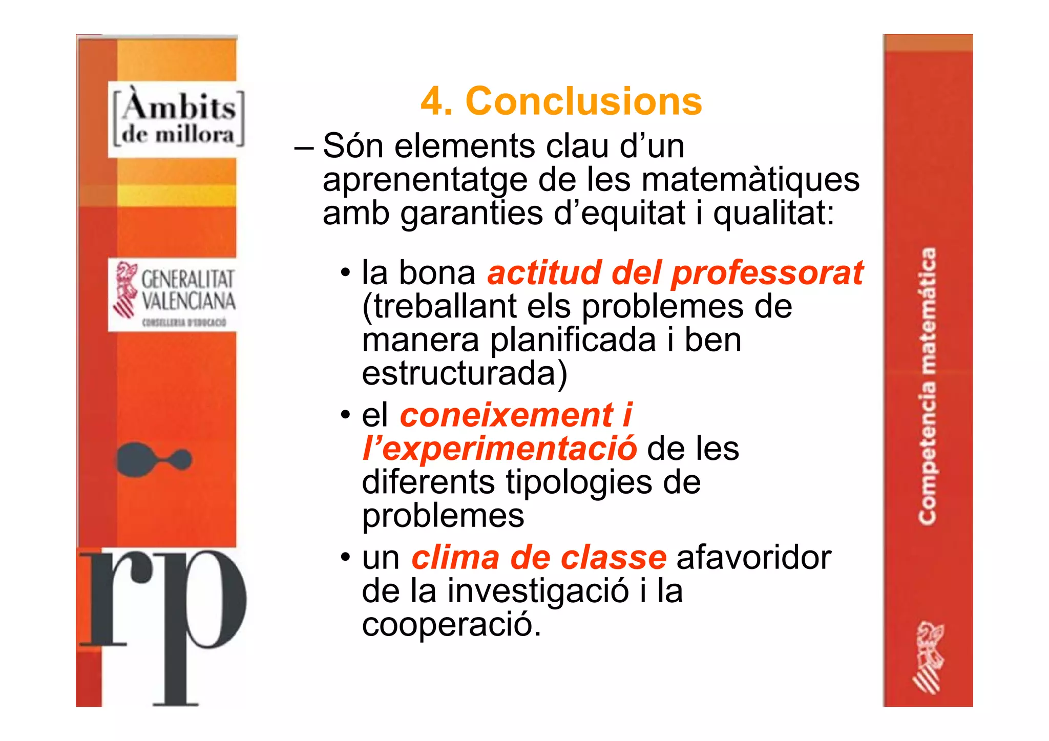 4. Conclusions
– Són elements clau d’un
aprenentatge de les matemàtiques
amb garanties d’equitat i qualitat:
• la bona actitud del professorat
(treballant els problemes de
manera planificada i ben
estructurada)
• el coneixement i
l’experimentació de les
diferents tipologies de
problemes
• un clima de classe afavoridor
de la investigació i la
cooperació.
 
