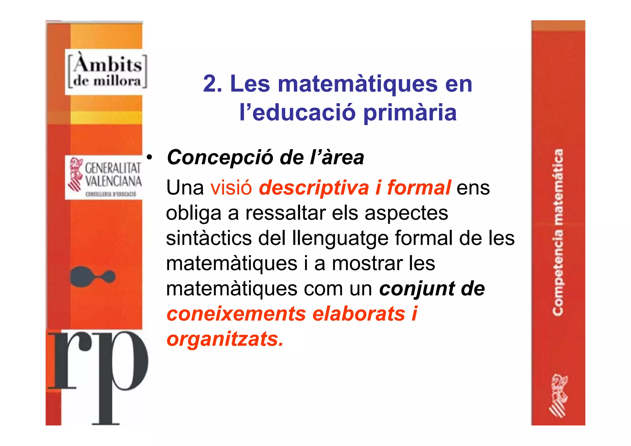 2. Les matemàtiques en
l’educació primària
• Concepció de l’àrea
Una visió descriptiva i formal ens
obliga a ressaltar els aspectes
sintàctics del llenguatge formal de les
matemàtiques i a mostrar les
matemàtiques com un conjunt de
coneixements elaborats i
organitzats.
 