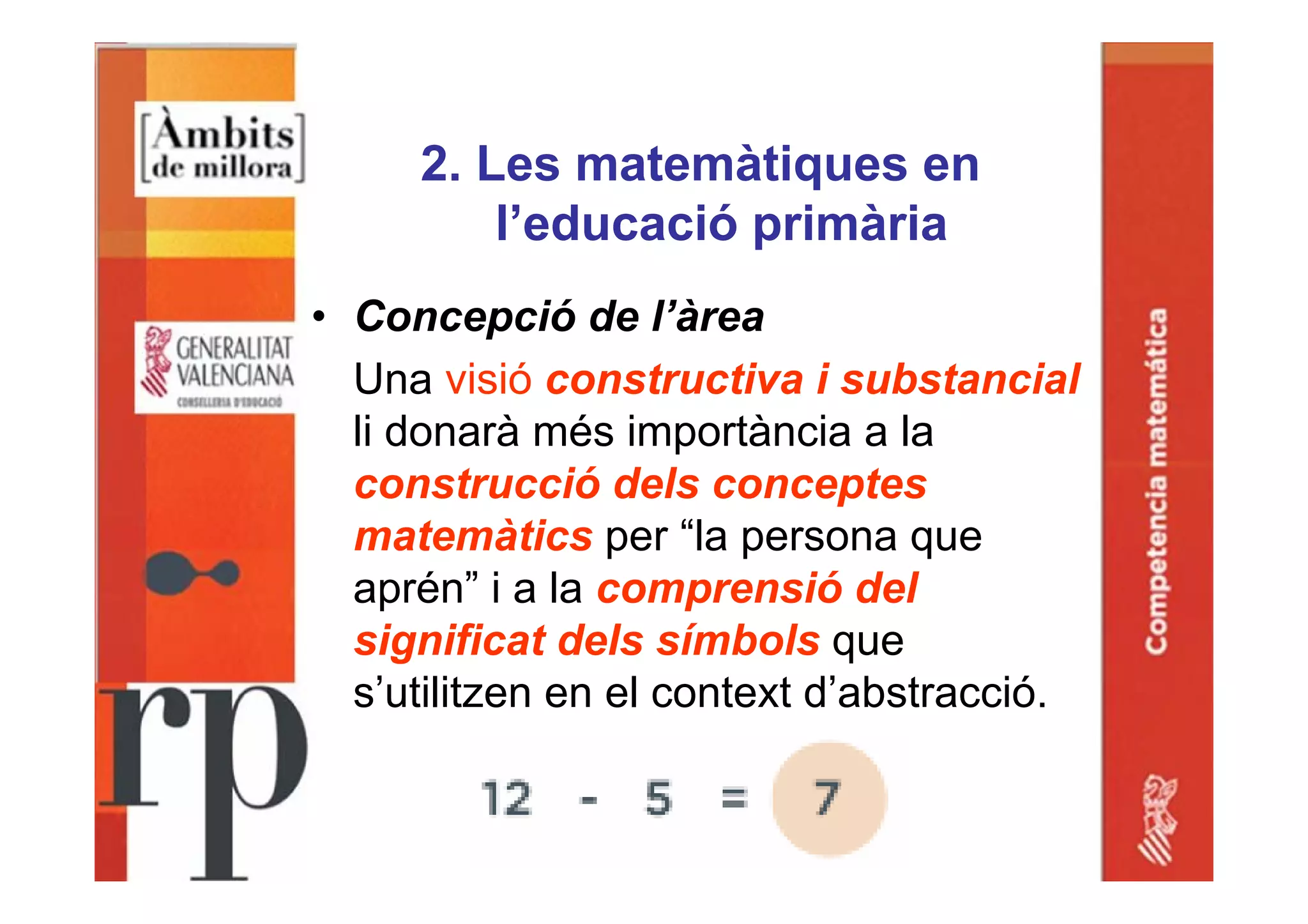 2. Les matemàtiques en
l’educació primària
• Concepció de l’àrea
Una visió constructiva i substancial
li donarà més importància a la
construcció dels conceptes
matemàtics per “la persona que
aprén” i a la comprensió del
significat dels símbols que
s’utilitzen en el context d’abstracció.
 