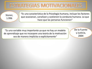 “Es una característica de la Psicología humana, incluye los factores
que ocasionan, canalizan y sostienen la conducta humana. Lo que
hace que las personas funcionen”
Stoner,
1.996
“Es una variable muy importante ya que no hay un modelo
de aprendizaje que no incorpore una teoría de la motivación
sea de manera implícita o explícitamente“
De la Fuente
y Justicia,
2004
 