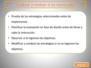 • Prueba de las estrategias seleccionadas antes de
implementar.
• Planificar la evaluación en fase de diseño antes de llevar a
cabo la instrucción.
• Observar si le lograron los objetivos.
• Modificar y cambiar las estrategias si no se lograron los
objetivos.
Regresar
 