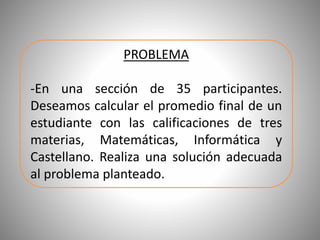 PROBLEMA
-En una sección de 35 participantes.
Deseamos calcular el promedio final de un
estudiante con las calificaciones de tres
materias, Matemáticas, Informática y
Castellano. Realiza una solución adecuada
al problema planteado.
 