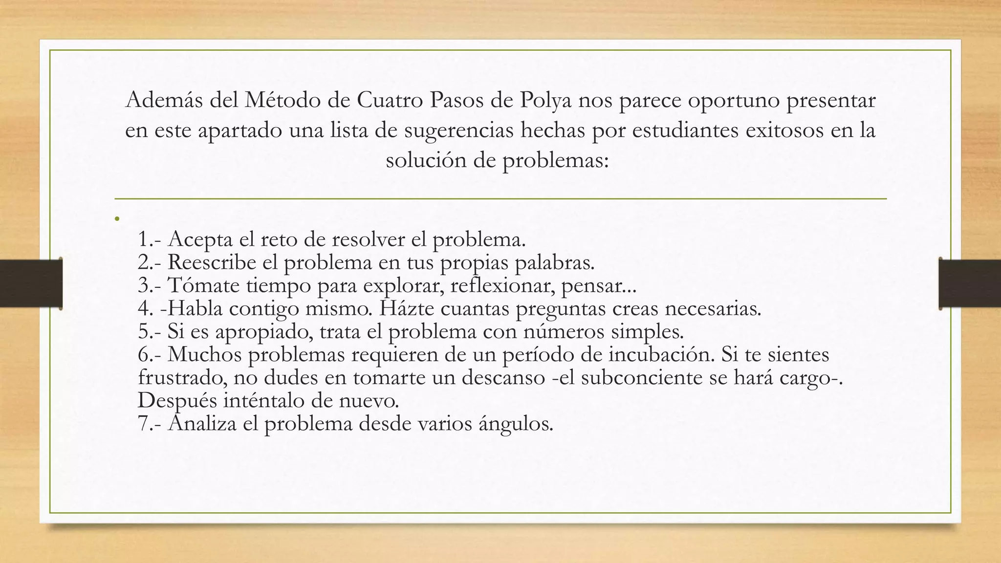 Además del Método de Cuatro Pasos de Polya nos parece oportuno presentar
en este apartado una lista de sugerencias hechas por estudiantes exitosos en la
solución de problemas:
•
1.- Acepta el reto de resolver el problema.
2.- Reescribe el problema en tus propias palabras.
3.- Tómate tiempo para explorar, reflexionar, pensar...
4. -Habla contigo mismo. Házte cuantas preguntas creas necesarias.
5.- Si es apropiado, trata el problema con números simples.
6.- Muchos problemas requieren de un período de incubación. Si te sientes
frustrado, no dudes en tomarte un descanso -el subconciente se hará cargo-.
Después inténtalo de nuevo.
7.- Analiza el problema desde varios ángulos.
 