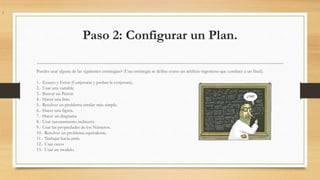 Paso 3: Ejecutar el Plan.
1.- Implementar la o las estrategias que escogiste hasta solucionar completamente el problema o
...
