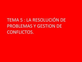 TEMA 5 : LA RESOLUCIÓN DE
PROBLEMAS Y GESTION DE
CONFLICTOS.
 