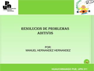 RESOLUCION DE PROBLEMAS ADITIVOS POR:  MANUEL HERNANDEZ HERNANDEZ HUAUCHINANGO PUE, UPN 211 