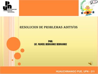 RESOLUCION DE PROBLEMAS ADITIVOS POR: LIC. MANUEL HERNANDEZ HERNANDEZ HUAUCHINANGO PUE, UPN - 211 