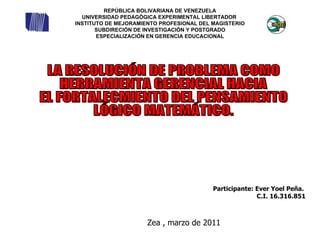 Participante: Ever Yoel Peña.  C.I. 16.316.851 Zea , marzo de 2011 LA RESOLUCIÓN DE PROBLEMA COMO  HERRAMIENTA GERENCIAL HACIA  EL FORTALECMIENTO DEL PENSAMIENTO  LÓGICO MATEMÁTICO.  REPÚBLICA BOLIVARIANA DE VENEZUELA UNIVERSIDAD PEDAGÓGICA EXPERIMENTAL LIBERTADOR  INSTITUTO DE MEJORAMIENTO PROFESIONAL DEL MAGISTERIO SUBDIRECIÓN DE INVESTIGACIÓN Y POSTGRADO ESPECIALIZACIÓN EN GERENCIA EDUCACIONAL 
